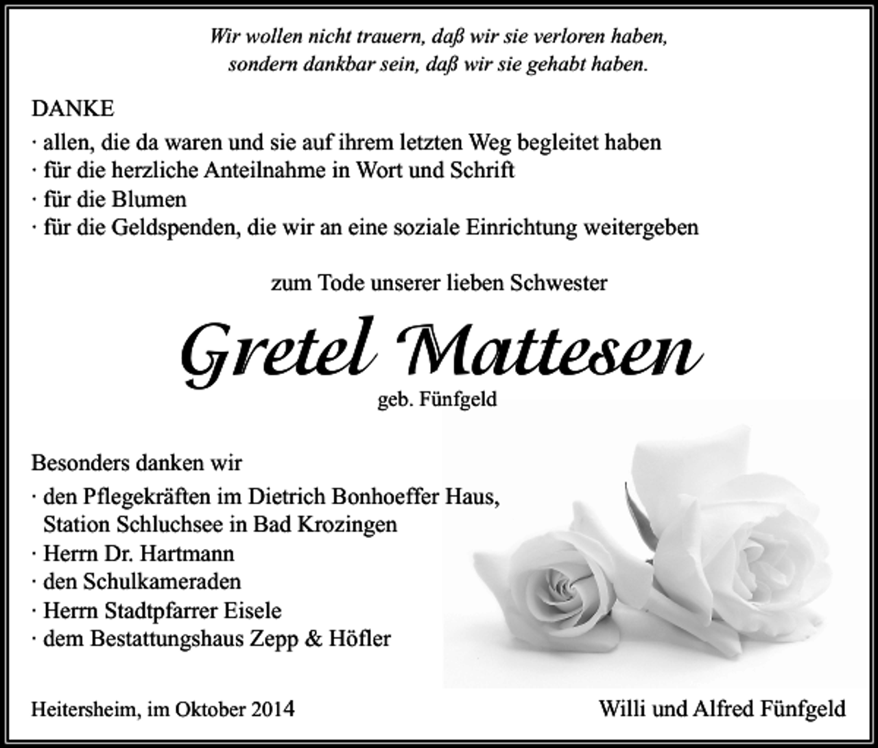 <p>Wir wollen nicht trauern, daß wir sie verloren haben,<br />sondern dankbar sein, daß wir sie gehabt haben.</p><p>DANKE<br />∙ allen, die da waren und sie auf ihrem letzten Weg begleitet haben<br />∙ für die herzliche Anteilnahme in Wort und Schrift<br />∙ für die Blumen<br />∙ für die Geldspenden, die wir an eine soziale Einrichtung weitergeben<br />zum Tode unserer lieben Schwester</p><p>Gretel Mattesen<br />geb. Fünfgeld</p><p>Besonders danken wir<br />∙ den Pflegekräften im Dietrich Bonhoeffer Haus,<br />Station Schluchsee in Bad Krozingen<br />∙ Herrn Dr. Hartmann<br />∙ den Schulkameraden<br />∙ Herrn Stadtpfarrer Eisele<br />∙ dem Bestattungshaus Zepp &amp; Höfler<br />Heitersheim, im Oktober 2014</p><p>Willi und Alfred Fünfgeld</p>