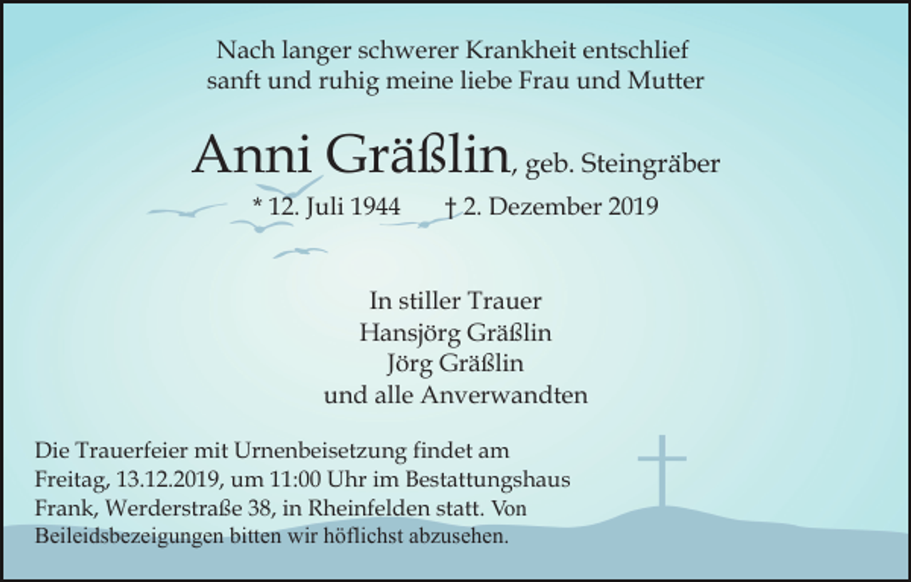 <p>Nach langer schwerer Krankheit entschlief<br />sanft und ruhig meine liebe Frau und Mutter</p><p>Anni Gräßlin, geb. Steingräber<br />* 12. Juli 1944</p><p>† 2. Dezember 2019</p><p>In stiller Trauer<br />Hansjörg Gräßlin<br />Jörg Gräßlin<br />und alle Anverwandten<br />Die Trauerfeier mit Urnenbeisetzung findet am<br />Freitag, 13.12.2019, um 11:00 Uhr im Bestattungshaus<br />Frank, Werderstraße 38, in Rheinfelden statt. Von<br />Beileidsbezeigungen bitten wir höflichst abzusehen.</p>