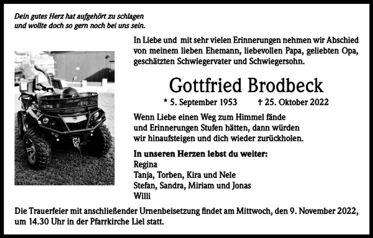 <p>Dein gutes Herz hat aufgehört zu schlagen<br />und wollte doch so gern noch bei uns sein.</p><p>In Liebe und mit sehr vielen Erinnerungen nehmen wir Abschied<br />von meinem lieben Ehemann, liebevollen Papa, geliebten Opa,<br />geschätzten Schwiegervater und Schwiegersohn.</p><p>Gottfried Brodbeck</p><p>* 5. September 1953</p><p>† 25. Oktober 2022</p><p>Wenn Liebe einen Weg zum Himmel fände<br />und Erinnerungen Stufen hätten, dann würden<br />wir hinaufsteigen und dich wieder zurückholen.<br />In unseren Herzen lebst du weiter:<br />Regina<br />Tanja, Torben, Kira und Nele<br />Stefan, Sandra, Miriam und Jonas<br />Willi<br />Die Trauerfeier mit anschließender Urnenbeisetzung findet am Mittwoch, den 9. November 2022,<br />um 14.30 Uhr in der Pfarrkirche Liel statt.</p>