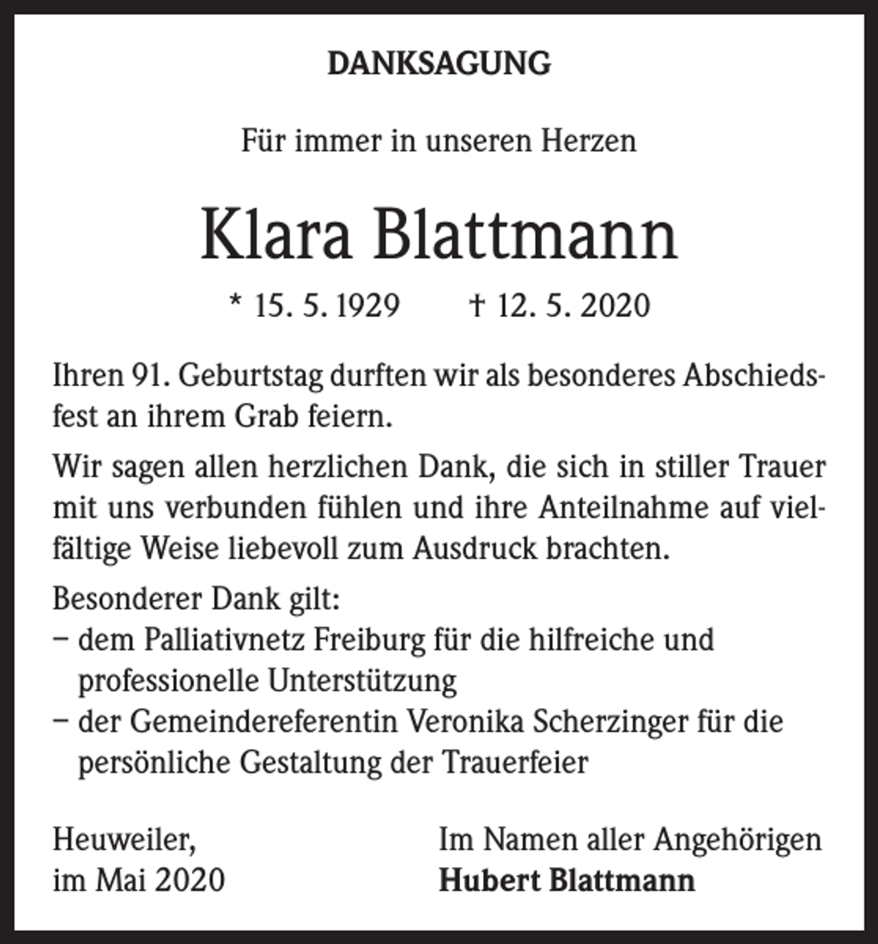 <p>DANKSAGUNG<br />Für immer in unseren Herzen</p><p>Klara Blattmann<br />* 15. 5. 1929 † 12. 5. 2020<br />Ihren 91. Geburtstag durften wir als besonderes Abschiedsfest an ihrem Grab feiern.<br />Wir sagen allen herzlichen Dank, die sich in stiller Trauer<br />mit uns verbunden fühlen und ihre Anteilnahme auf vielfältige Weise liebevoll zum Ausdruck brachten.<br />Besonderer Dank gilt:<br />– dem Palliativnetz Freiburg für die hilfreiche und<br />professionelle Unterstützung<br />– der Gemeindereferentin Veronika Scherzinger für die<br />persönliche Gestaltung der Trauerfeier<br />Heuweiler,<br />im Mai 2020</p><p>Im Namen aller Angehörigen<br />Hubert Blattmann</p>