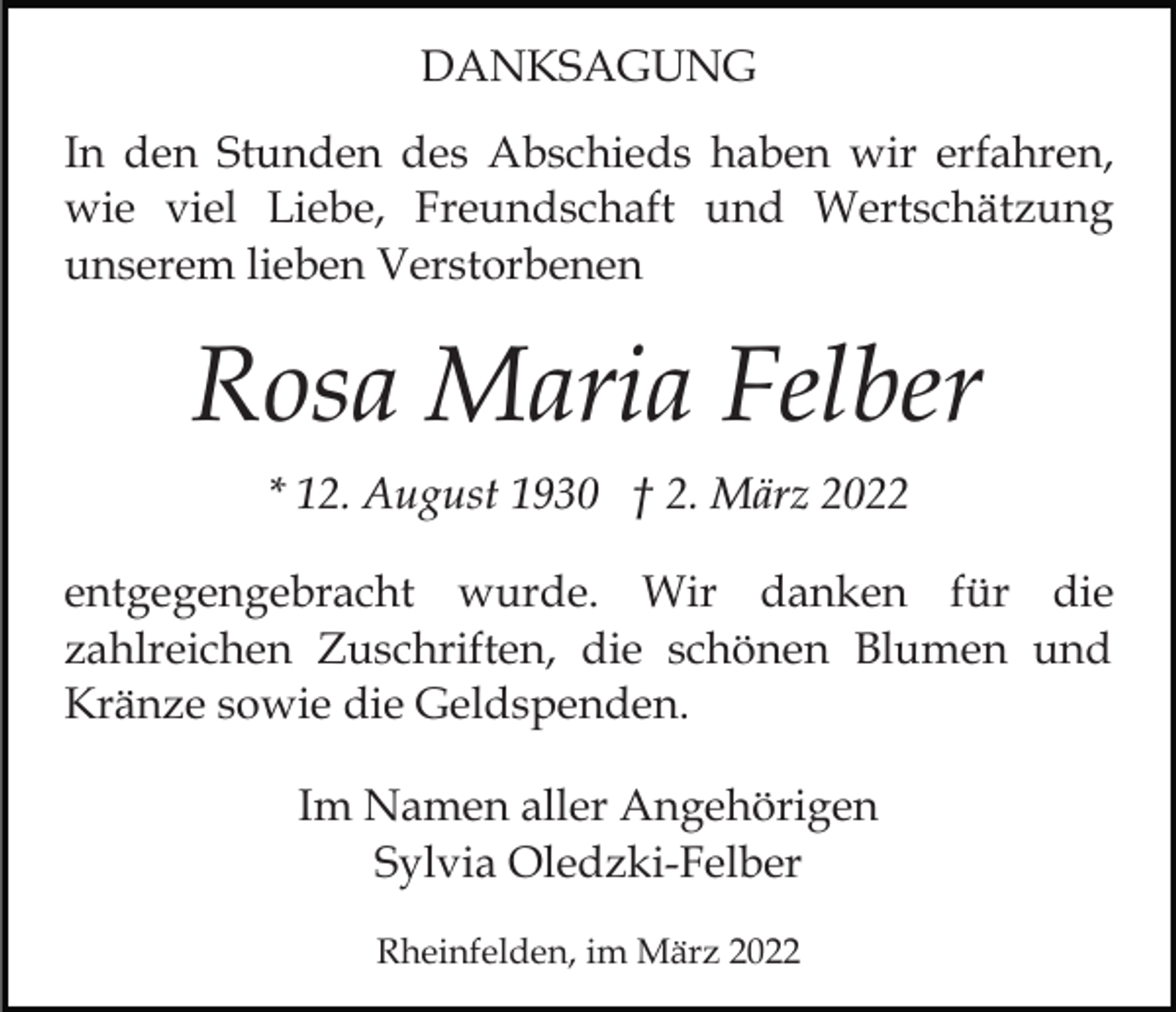 <p>DANKSAGUNG<br />In den Stunden des Abschieds haben wir erfahren,<br />wie viel Liebe, Freundschaft und Wertschätzung<br />unserem lieben Verstorbenen</p><p>Rosa Maria Felber<br />* 12. August 1930 † 2. März 2022<br />entgegengebracht wurde. Wir danken für die<br />zahlreichen Zuschriften, die schönen Blumen und<br />Kränze sowie die Geldspenden.<br />Im Namen aller Angehörigen<br />Sylvia Oledzki-Felber<br />Rheinfelden, im März 2022</p>