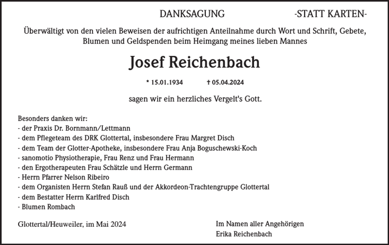 <p>DANKSAGUNG</p><p>-STATT KARTEN-</p><p>Überwältigt von den vielen Beweisen der aufrichtigen Anteilnahme durch Wort und Schrift, Gebete,<br />Blumen und Geldspenden beim Heimgang meines lieben Mannes</p><p>Josef Reichenbach<br />* 15.01.1934</p><p>† 05.04.2024</p><p>sagen wir ein herzliches Vergelt's Gott.<br />Besonders danken wir:<br />- der Praxis Dr. Bornmann/Lettmann<br />- dem Pflegeteam des DRK Glottertal, insbesondere Frau Margret Disch<br />- dem Team der Glotter-Apotheke, insbesondere Frau Anja Boguschewski-Koch<br />- sanomotio Physiotherapie, Frau Renz und Frau Hermann<br />- den Ergotherapeuten Frau Schätzle und Herrn Germann<br />- Herrn Pfarrer Nelson Ribeiro<br />- dem Organisten Herrn Stefan Rauß und der Akkordeon-Trachtengruppe Glottertal<br />- dem Bestatter Herrn Karlfred Disch<br />- Blumen Rombach<br />Glottertal/Heuweiler, im Mai 2024</p><p>Im Namen aller Angehörigen<br />Erika Reichenbach</p>