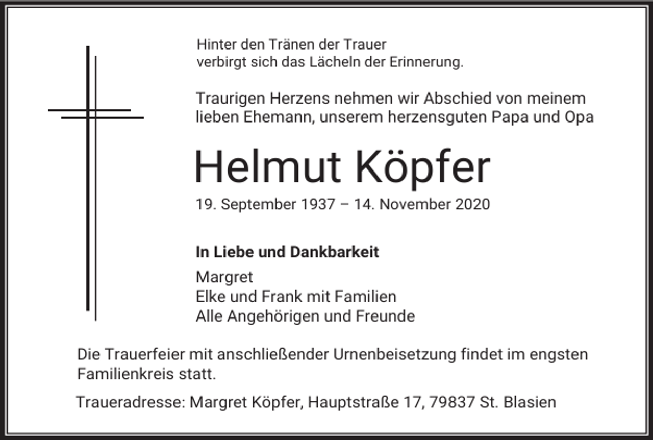 <p>Hinter den Tränen der Trauer<br />verbirgt sich das Lächeln der Erinnerung.</p><p>Traurigen Herzens nehmen wir Abschied von meinem<br />lieben Ehemann, unserem herzensguten Papa und Opa</p><p>Helmut Köpfer<br />19. September 1937 – 14. November 2020</p><p>In Liebe und Dankbarkeit<br />Margret<br />Elke und Frank mit Familien<br />Alle Angehörigen und Freunde<br />Die Trauerfeier mit anschließender Urnenbeisetzung findet im engsten<br />Familienkreis statt.<br />Traueradresse: Margret Köpfer, Hauptstraße 17, 79837 St. Blasien</p>