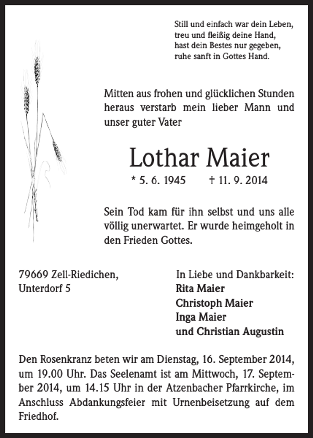 <p>Mitten aus frohen und glücklichen Stunden<br />heraus verstarb mein lieber Mann und<br />unser guter Vater</p><p>Lothar Maier</p><p>Sein Tod kam für ihn selbst und uns alle<br />völlig unerwartet. Er wurde heimgeholt in<br />den Frieden Gottes.</p><p>Still und einfach war dein Leben,<br />treu und fleißig deine Hand,<br />hast dein Bestes nur gegeben,<br />ruhe sanft in Gottes Hand.</p><p>* 5. 6. 1945 † 11. 9. 2014</p><p>79669 Zell-Riedichen,<br />Unterdorf 5</p><p>In Liebe und Dankbarkeit:<br />Rita Maier<br />Christoph Maier<br />Inga Maier<br />und Christian Augustin</p><p>Den Rosenkranz beten wir am Dienstag, 16. September 2014,<br />um 19.00 Uhr. Das Seelenamt ist am Mittwoch, 17. September 2014, um 14.15 Uhr in der Atzenbacher Pfarrkirche, im<br />Anschluss Abdankungsfeier mit Urnenbeisetzung auf dem<br />Friedhof.</p>