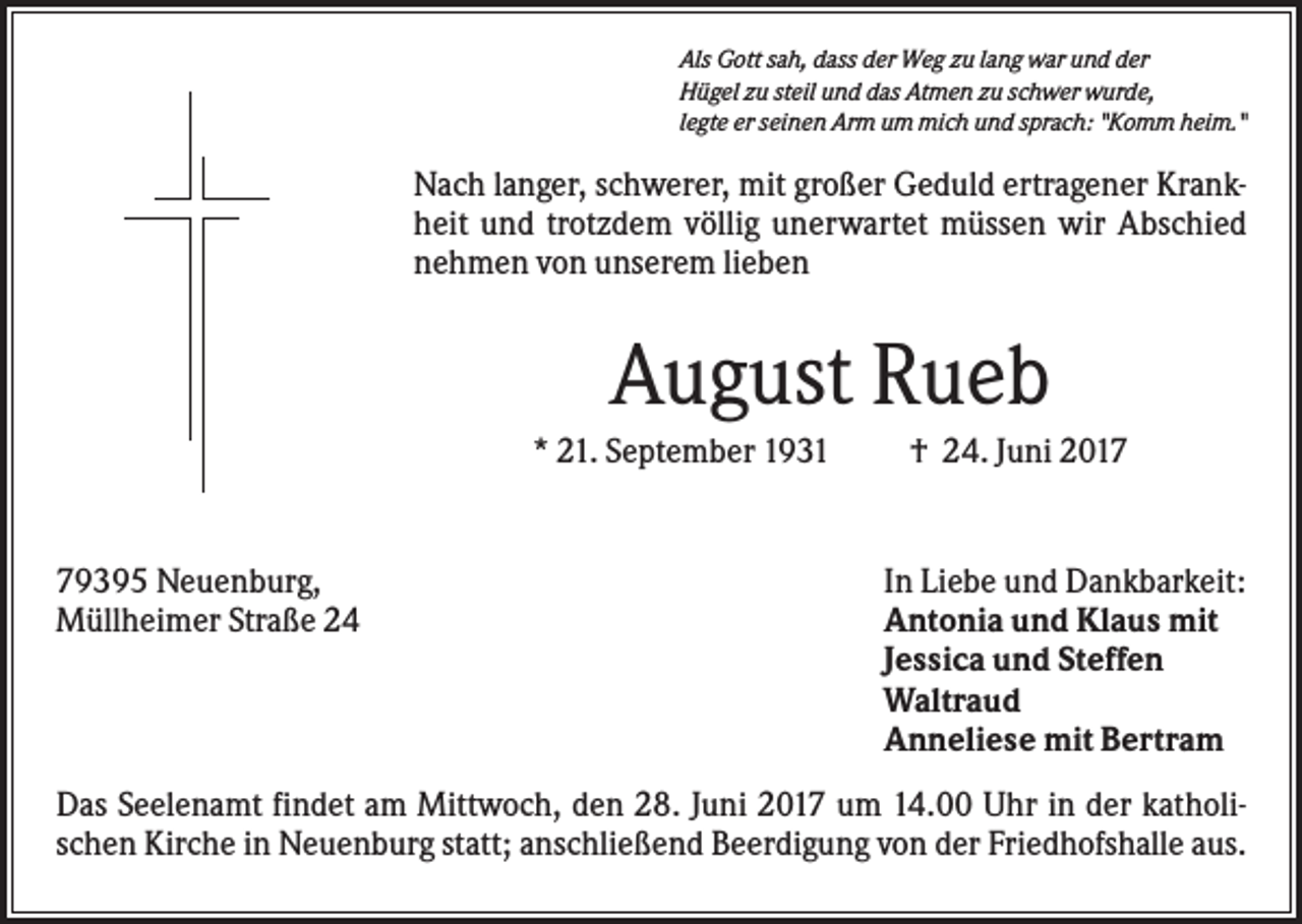<p>Als Gott sah, dass der Weg zu lang war und der<br />Hügel zu steil und das Atmen zu schwer wurde,<br />legte er seinen Arm um mich und sprach: "Komm heim."</p><p>Nach langer, schwerer, mit großer Geduld ertragener Krankheit und trotzdem völlig unerwartet müssen wir Abschied<br />nehmen von unserem lieben</p><p>August Rueb<br />* 21. September 1931</p><p>79395 Neuenburg,<br />Müllheimer Straße 24</p><p>† 24. Juni 2017</p><p>In Liebe und Dankbarkeit:<br />Antonia und Klaus mit<br />Jessica und Steffen<br />Waltraud<br />Anneliese mit Bertram</p><p>Das Seelenamt findet am Mittwoch, den 28. Juni 2017 um 14.00 Uhr in der katholischen Kirche in Neuenburg statt; anschließend Beerdigung von der Friedhofshalle aus.</p>