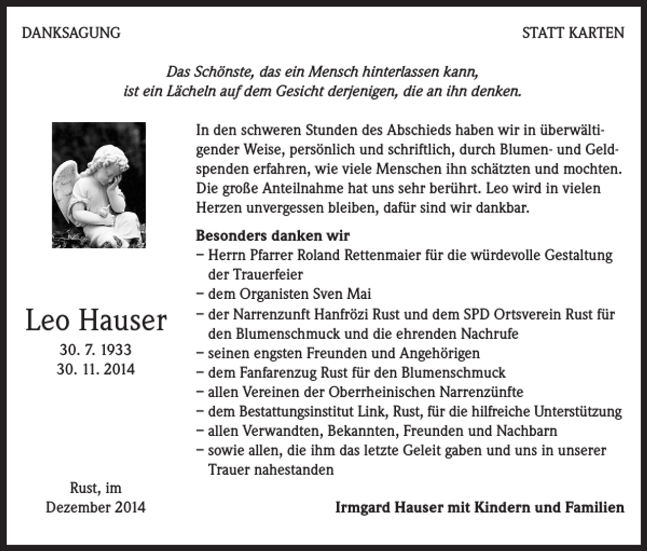 <p>DANKSAGUNG</p><p>STATT KARTEN</p><p>Das Schönste, das ein Mensch hinterlassen kann,<br />ist ein Lächeln auf dem Gesicht derjenigen, die an ihn denken.<br />In den schweren Stunden des Abschieds haben wir in überwältigender Weise, persönlich und schriftlich, durch Blumen- und Geldspenden erfahren, wie viele Menschen ihn schätzten und mochten.<br />Die große Anteilnahme hat uns sehr berührt. Leo wird in vielen<br />Herzen unvergessen bleiben, dafür sind wir dankbar.</p><p>Leo Hauser<br />30. 7. 1930. 11. 2014</p><p>Rust, im<br />Dezember 2014</p><p>Besonders danken wir<br />– Herrn Pfarrer Roland Rettenmaier für die würdevolle Gestaltung<br />der Trauerfeier<br />– dem Organisten Sven Mai<br />– der Narrenzunft Hanfrözi Rust und dem SPD Ortsverein Rust für<br />den Blumenschmuck und die ehrenden Nachrufe<br />– seinen engsten Freunden und Angehörigen<br />– dem Fanfarenzug Rust für den Blumenschmuck<br />– allen Vereinen der Oberrheinischen Narrenzünfte<br />– dem Bestattungsinstitut Link, Rust, für die hilfreiche Unterstützung<br />– allen Verwandten, Bekannten, Freunden und Nachbarn<br />– sowie allen, die ihm das letzte Geleit gaben und uns in unserer<br />Trauer nahestanden</p><p>Irmgard Hauser mit Kindern und Familien</p>