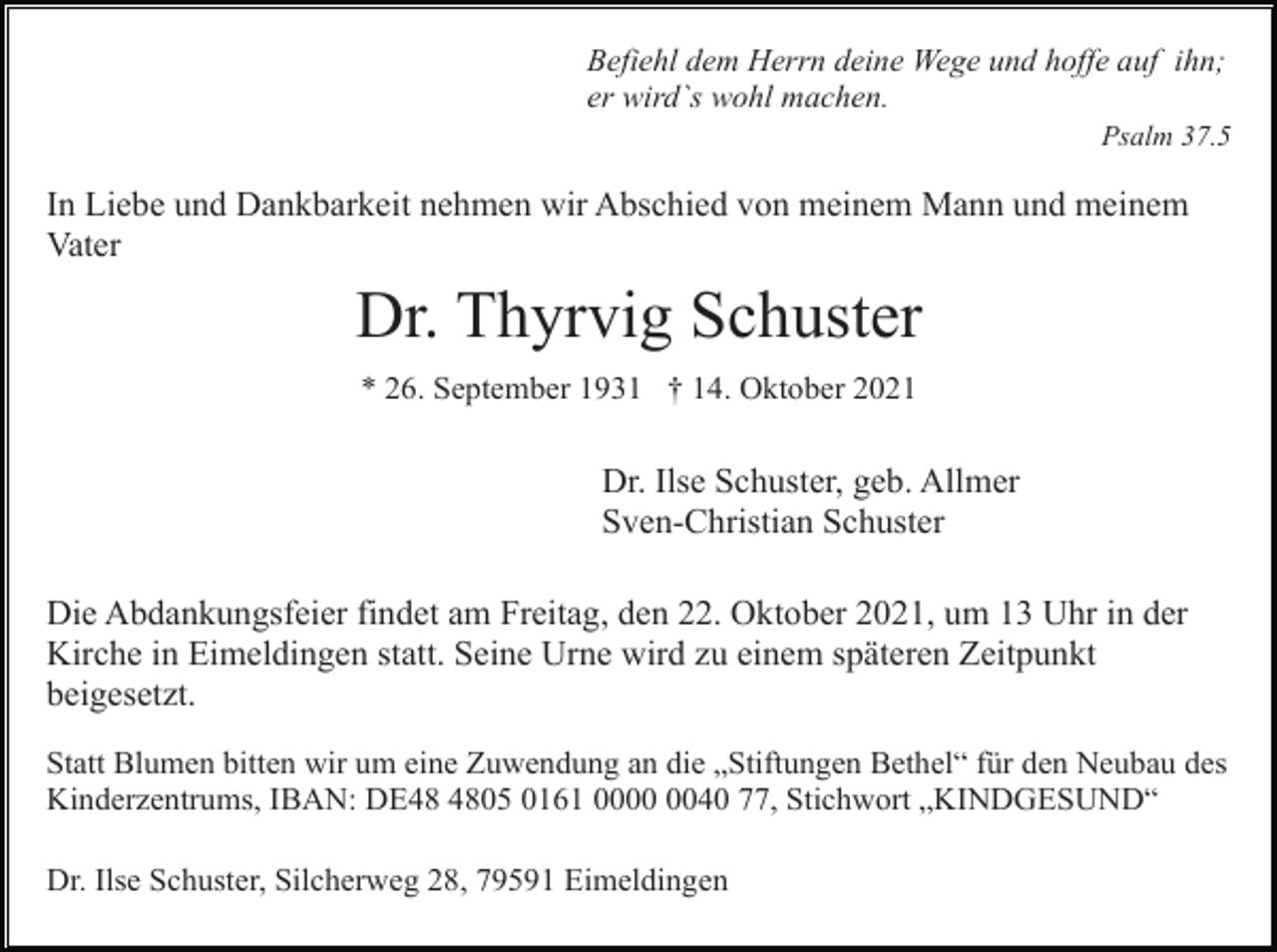 <p>Befiehl dem Herrn deine Wege und hoffe auf ihn;<br />er wird`s wohl machen.<br />Psalm 37.5</p><p>In Liebe und Dankbarkeit nehmen wir Abschied von meinem Mann und meinem<br />Vater</p><p>Dr. Thyrvig Schuster<br />* 26. September 1931 † 14. Oktober 2021</p><p>Dr. Ilse Schuster, geb. Allmer<br />Sven-Christian Schuster<br />Die Abdankungsfeier findet am Freitag, den 22. Oktober 2021, um 13 Uhr in der<br />Kirche in Eimeldingen statt. Seine Urne wird zu einem späteren Zeitpunkt<br />beigesetzt.<br />Statt Blumen bitten wir um eine Zuwendung an die „Stiftungen Bethel“ für den Neubau des<br />Kinderzentrums, IBAN: DE05 0161 0040 77, Stichwort „KINDGESUND“<br />Dr. Ilse Schuster, Silcherweg 28, 79591 Eimeldingen</p>