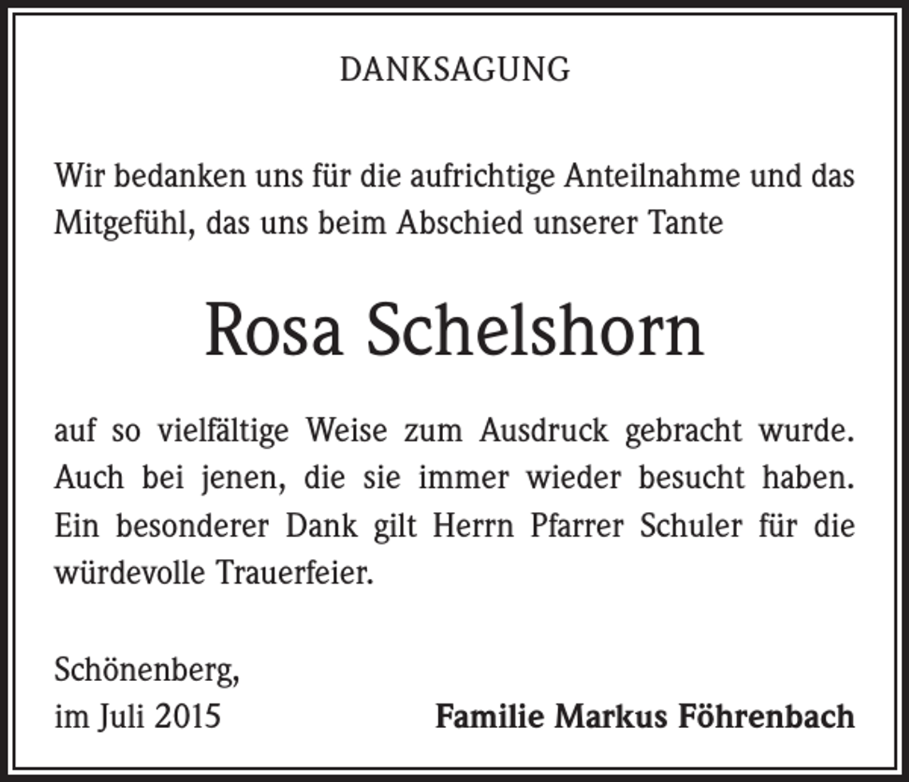 <p>DANKSAGUNG<br />Wir bedanken uns für die aufrichtige Anteilnahme und das<br />Mitgefühl, das uns beim Abschied unserer Tante</p><p>Rosa Schelshorn<br />auf so vielfältige Weise zum Ausdruck gebracht wurde.<br />Auch bei jenen, die sie immer wieder besucht haben.<br />Ein besonderer Dank gilt Herrn Pfarrer Schuler für die<br />würdevolle Trauerfeier.<br />Schönenberg,<br />im Juli 2015</p><p>Familie Markus Föhrenbach</p>