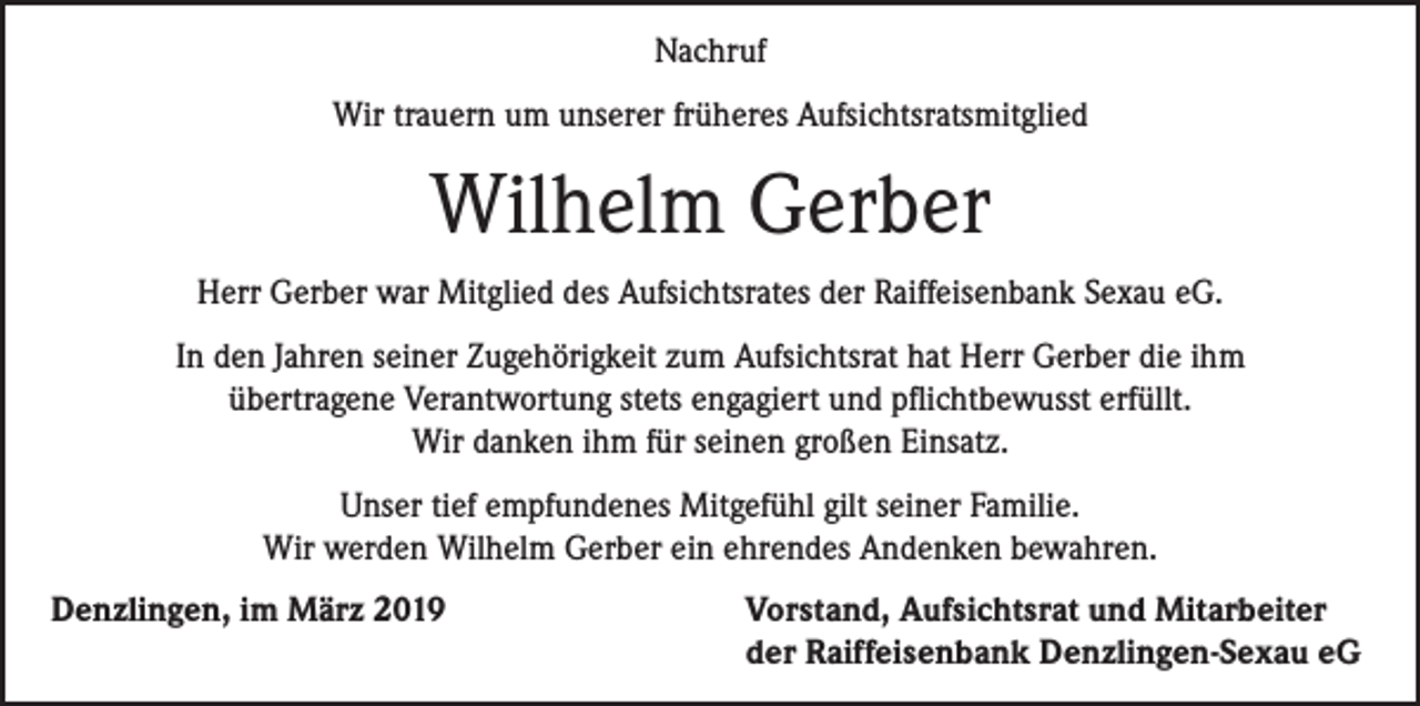 <p>Nachruf<br />Wir trauern um unserer früheres Aufsichtsratsmitglied</p><p>Wilhelm Gerber<br />Herr Gerber war Mitglied des Aufsichtsrates der Raiffeisenbank Sexau eG.<br />In den Jahren seiner Zugehörigkeit zum Aufsichtsrat hat Herr Gerber die ihm<br />übertragene Verantwortung stets engagiert und pflichtbewusst erfüllt.<br />Wir danken ihm für seinen großen Einsatz.<br />Unser tief empfundenes Mitgefühl gilt seiner Familie.<br />Wir werden Wilhelm Gerber ein ehrendes Andenken bewahren.<br />Denzlingen, im März 2019</p><p>Vorstand, Aufsichtsrat und Mitarbeiter<br />der Raiffeisenbank Denzlingen-Sexau eG</p>