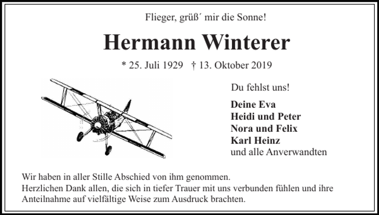 <p>Flieger, grüß´ mir die Sonne!</p><p>Hermann Winterer<br />* 25. Juli 1929 † 13. Oktober 2019<br />Du fehlst uns!<br />Deine Eva<br />Heidi und Peter<br />Nora und Felix<br />Karl Heinz<br />und alle Anverwandten<br />Wir haben in aller Stille Abschied von ihm genommen.<br />Herzlichen Dank allen, die sich in tiefer Trauer mit uns verbunden fühlen und ihre<br />Anteilnahme auf vielfältige Weise zum Ausdruck brachten.</p>
