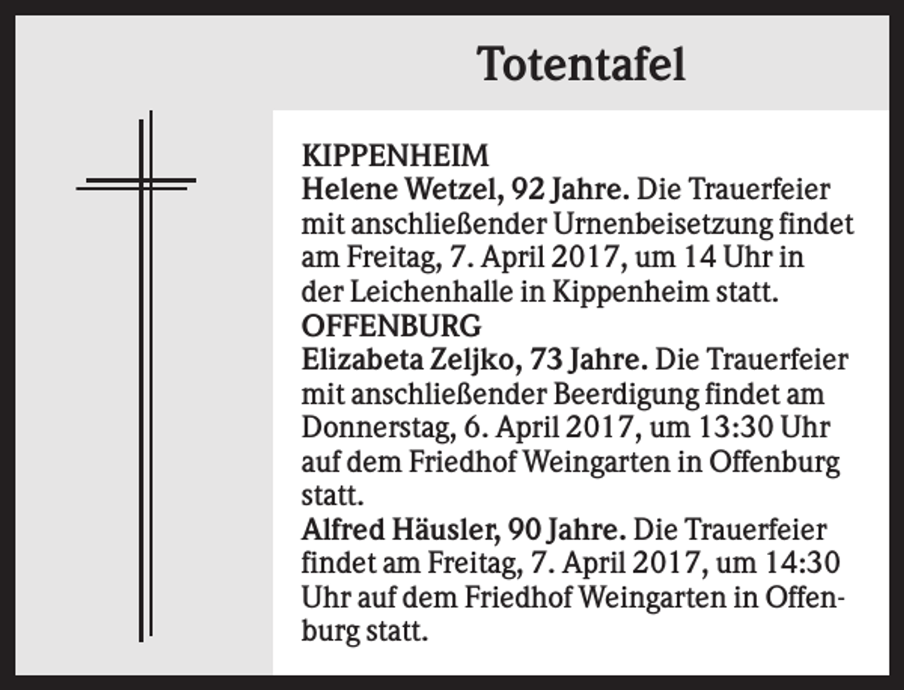 <p>Totentafel<br />KIPPENHEIM<br />Helene Wetzel, 92 Jahre. Die Trauerfeier<br />mit anschließender Urnenbeisetzung findet<br />am Freitag, 7. April 2017, um 14 Uhr in<br />der Leichenhalle in Kippenheim statt.<br />OFFENBURG<br />Elizabeta Zeljko, 73 Jahre. Die Trauerfeier<br />mit anschließender Beerdigung findet am<br />Donnerstag, 6. April 2017, um 13:30 Uhr<br />auf dem Friedhof Weingarten in Offenburg<br />statt.<br />Alfred Häusler, 90 Jahre. Die Trauerfeier<br />findet am Freitag, 7. April 2017, um 14:30<br />Uhr auf dem Friedhof Weingarten in Offenburg statt.</p>