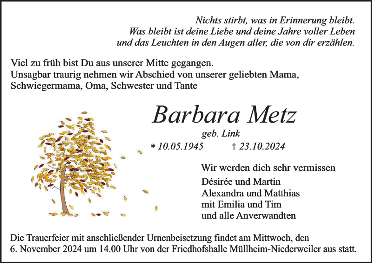 <p>Nichts stirbt, was in Erinnerung bleibt.<br />Was bleibt ist deine Liebe und deine Jahre voller Leben<br />und das Leuchten in den Augen aller, die von dir erzählen.<br />Viel zu früh bist Du aus unserer Mitte gegangen.<br />Unsagbar traurig nehmen wir Abschied von unserer geliebten Mama,<br />Schwiegermama, Oma, Schwester und Tante</p><p>Barbara Metz</p><p>geb. Link<br />† 23.10.2024<br />* 10.05.1945</p><p>Wir werden dich sehr vermissen<br />Désirée und Martin<br />Alexandra und Matthias<br />mit Emilia und Tim<br />und alle Anverwandten<br />Die Trauerfeier mit anschließender Urnenbeisetzung findet am Mittwoch, den<br />6. November 2024 um 14.00 Uhr von der Friedhofshalle Müllheim-Niederweiler aus statt.</p>