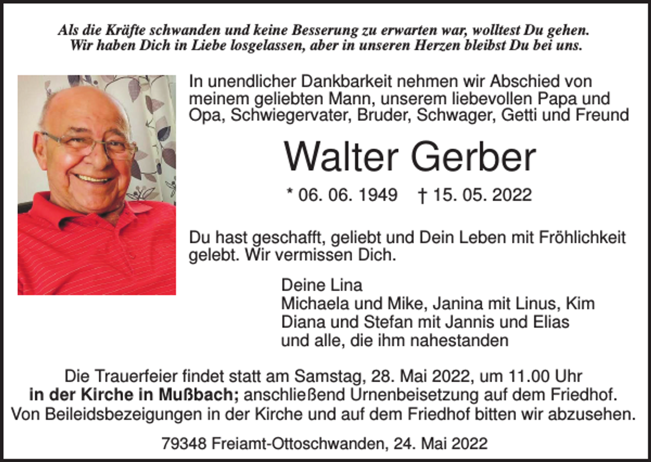 <p>Als die Kräfte schwanden und keine Besserung zu erwarten war, wolltest Du gehen.<br />Wir haben Dich in Liebe losgelassen, aber in unseren Herzen bleibst Du bei uns.</p><p>In unendlicher Dankbarkeit nehmen wir Abschied von<br />meinem geliebten Mann, unserem liebevollen Papa und<br />Opa, Schwiegervater, Bruder, Schwager, Getti und Freund</p><p>Walter Gerber<br />* 06. 06. 1949</p><p>† 15. 05. 2022</p><p>Du hast geschafft, geliebt und Dein Leben mit Fröhlichkeit<br />gelebt. Wir vermissen Dich.<br />Deine Lina<br />Michaela und Mike, Janina mit Linus, Kim<br />Diana und Stefan mit Jannis und Elias<br />und alle, die ihm nahestanden<br />Die Trauerfeier findet statt am Samstag, 28. Mai 2022, um 11.00 Uhr<br />in der Kirche in Mußbach; anschließend Urnenbeisetzung auf dem Friedhof.<br />Von Beileidsbezeigungen in der Kirche und auf dem Friedhof bitten wir abzusehen.<br />79348 Freiamt-Ottoschwanden, 24. Mai 2022</p>