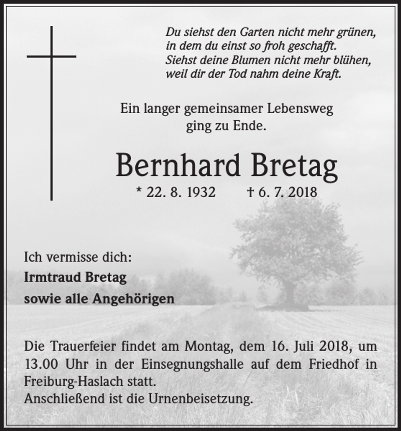 <p>Du siehst den Garten nicht mehr grünen,<br />in dem du einst so froh geschafft.<br />Siehst deine Blumen nicht mehr blühen,<br />weil dir der Tod nahm deine Kraft.</p><p>Ein langer gemeinsamer Lebensweg<br />ging zu Ende.</p><p>Bernhard Bretag<br />* 22. 8. 1932 † 6. 7. 2018</p><p>Ich vermisse dich:<br />Irmtraud Bretag<br />sowie alle Angehörigen<br />Die Trauerfeier findet am Montag, dem 16. Juli 2018, um<br />13.00 Uhr in der Einsegnungshalle auf dem Friedhof in<br />Freiburg-Haslach statt.<br />Anschließend ist die Urnenbeisetzung.</p>