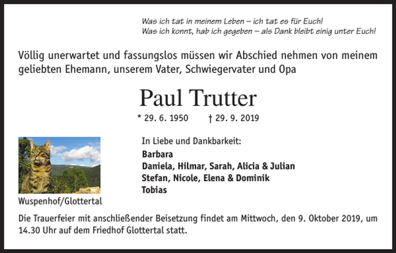 <p>Was ich tat in meinem Leben – ich tat es für Euch!<br />Was ich konnt, hab ich gegeben – als Dank bleibt einig unter Euch!</p><p>Völlig unerwartet und fassungslos müssen wir Abschied nehmen von meinem<br />geliebten Ehemann, unserem Vater, Schwiegervater und Opa</p><p>Paul Trutter<br />* 29. 6. 1950 † 29. 9. 2019<br />In Liebe und Dankbarkeit:<br />Barbara<br />Daniela, Hilmar, Sarah, Alicia &amp; Julian<br />Stefan, Nicole, Elena &amp; Dominik<br />Tobias<br />Wuspenhof/Glottertal<br />Die Trauerfeier mit anschließender Beisetzung findet am Mittwoch, den 9. Oktober 2019, um<br />14.30 Uhr auf dem Friedhof Glottertal statt.</p>