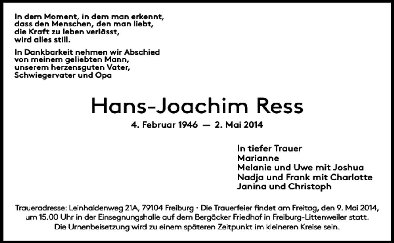 <p>In dem Moment, in dem man erkennt,<br />dass den Menschen, den man liebt,<br />die Kraft zu leben verlässt,<br />wird alles still.<br />In Dankbarkeit nehmen wir Abschied<br />von meinem geliebten Mann,<br />unserem herzensguten Vater,<br />Schwiegervater und Opa</p><p>Hans-Joachim Ress<br />4. Februar 1946 — 2. Mai 2014<br />In tiefer Trauer<br />Marianne<br />Melanie und Uwe mit Joshua<br />Nadja und Frank mit Charlotte<br />Janina und Christoph<br />Traueradresse: Leinhaldenweg 21A, 79104 Freiburg · Die Trauerfeier findet am Freitag, den 9. Mai 2014,<br />um 15.00 Uhr in der Einsegnungshalle auf dem Bergäcker Friedhof in Freiburg-Littenweiler statt.<br />Die Urnenbeisetzung wird zu einem späteren Zeitpunkt im kleineren Kreise sein.</p>