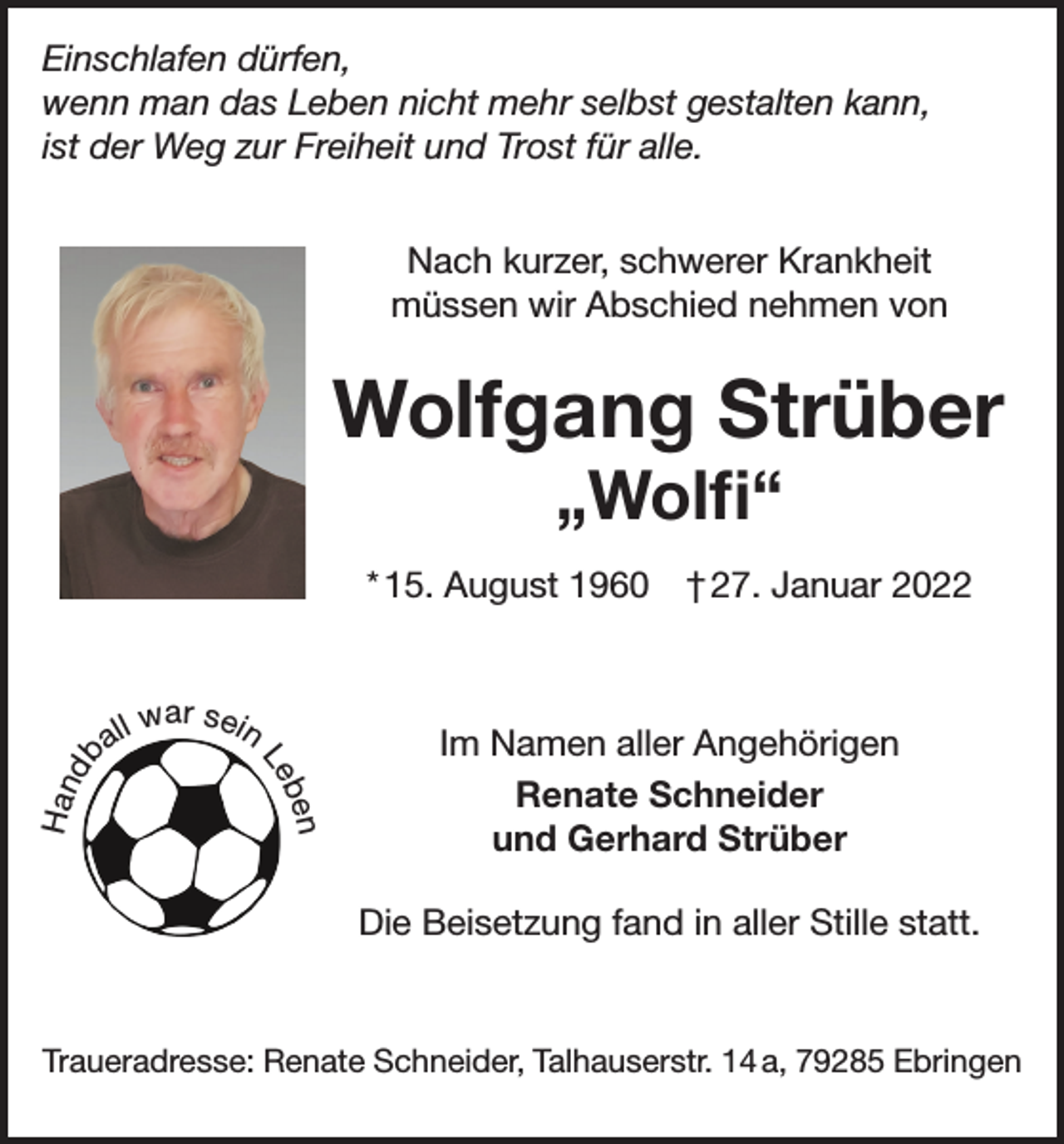 <p>Einschlafen dürfen,<br />wenn man das Leben nicht mehr selbst gestalten kann,<br />ist der Weg zur Freiheit und Trost für alle.<br />Nach kurzer, schwerer Krankheit<br />müssen wir Abschied nehmen von</p><p>Wolfgang Strüber<br />„Wolfi“</p><p>a ll</p><p>war sein<br />Le</p><p>b en</p><p>Han<br />db</p><p>* 15. August 1960 † 27. Januar 2022</p><p>Im Namen aller Angehörigen<br />Renate Schneider<br />und Gerhard Strüber<br />Die Beisetzung fand in aller Stille statt.</p><p>Traueradresse: Renate Schneider, Talhauserstr. 14 a, 79285 Ebringen</p>