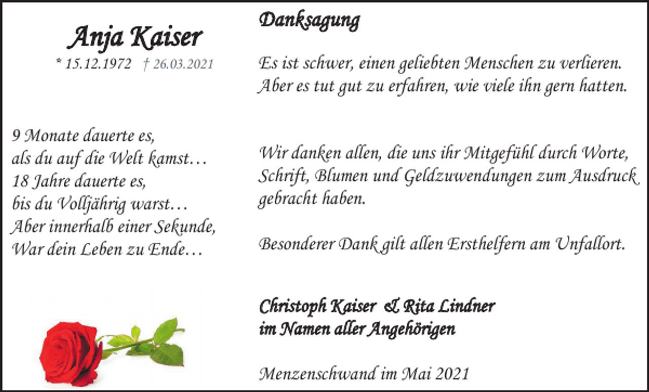 <p>Anja Kaiser<br />* 15.12.1972 † 26.03.2021</p><p>9 Monate dauerte es,<br />als du auf die Welt kamst…<br />18 Jahre dauerte es,<br />bis du Volljährig warst…<br />Aber innerhalb einer Sekunde,<br />War dein Leben zu Ende…</p><p>Danksagung<br />Es ist schwer, einen geliebten Menschen zu verlieren.<br />Aber es tut gut zu erfahren, wie viele ihn gern hatten.<br />Wir danken allen, die uns ihr Mitgefühl durch Worte,<br />Schrift, Blumen und Geldzuwendungen zum Ausdruck<br />gebracht haben.<br />Besonderer Dank gilt allen Ersthelfern am Unfallort.<br />Christoph Kaiser &amp; Rita Lindner<br />im Namen aller Angehörigen<br />Menzenschwand im Mai 2021</p>