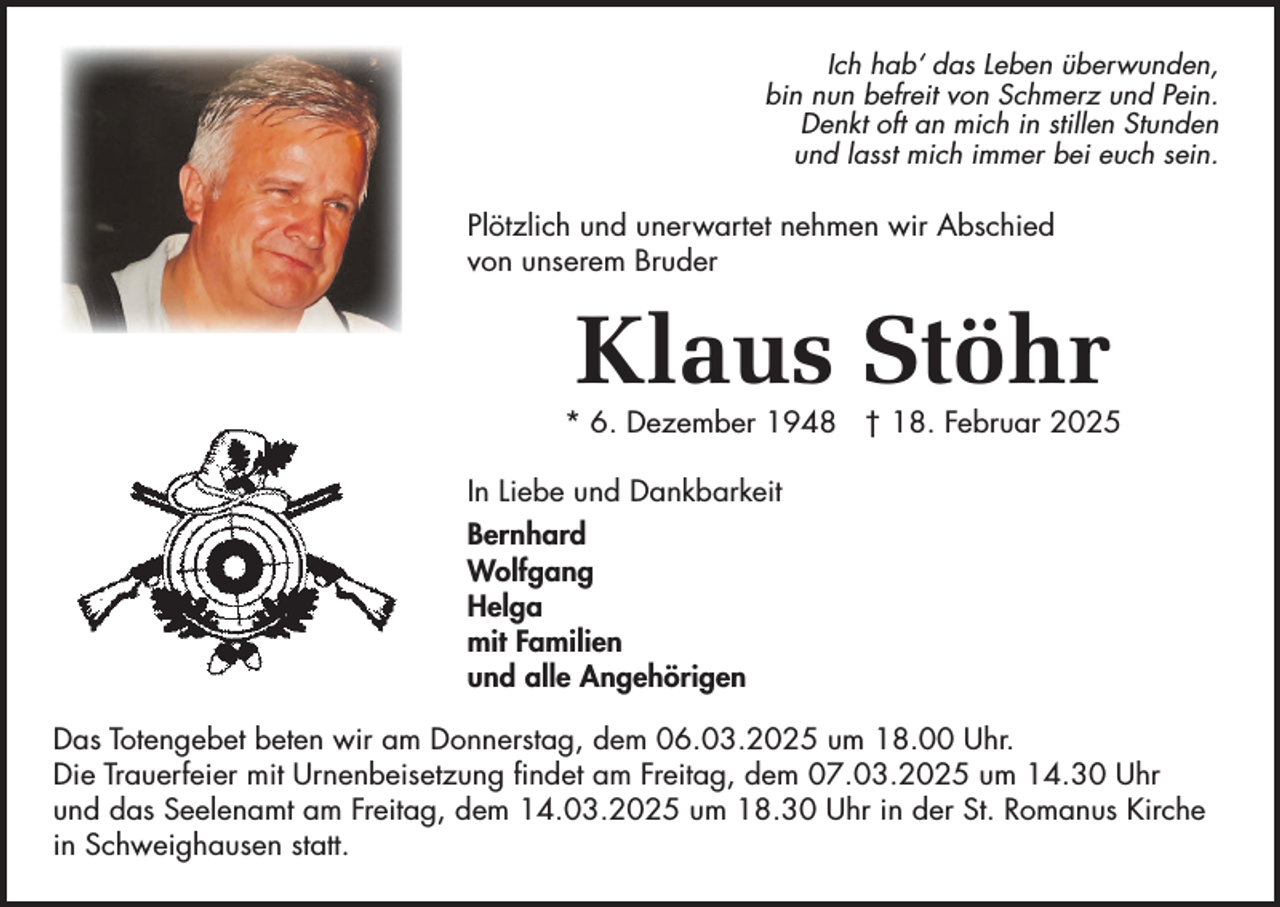 <p>Ich hab‘ das Leben überwunden,<br />bin nun befreit von Schmerz und Pein.<br />Denkt oft an mich in stillen Stunden<br />und lasst mich immer bei euch sein.</p><p>Plötzlich und unerwartet nehmen wir Abschied<br />von unserem Bruder</p><p>Klaus Stöhr</p><p>* 6. Dezember 1948 † 18. Februar 2025<br />In Liebe und Dankbarkeit<br />Bernhard<br />Wolfgang<br />Helga<br />mit Familien<br />und alle Angehörigen<br />Das Totengebet beten wir am Donnerstag, dem 06.03.2025 um 18.00 Uhr.<br />Die Trauerfeier mit Urnenbeisetzung findet am Freitag, dem 07.03.2025 um 14.30 Uhr<br />und das Seelenamt am Freitag, dem 14.03.2025 um 18.30 Uhr in der St. Romanus Kirche<br />in Schweighausen statt.</p>