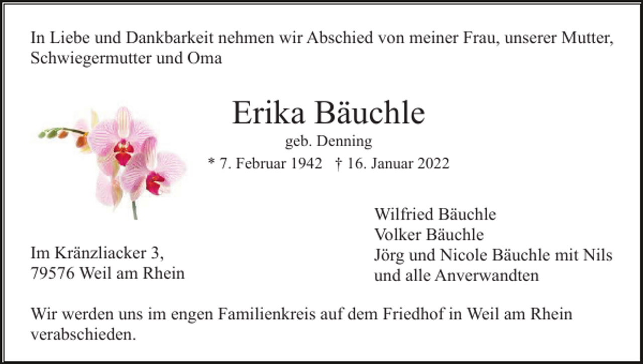 <p>In Liebe und Dankbarkeit nehmen wir Abschied von meiner Frau, unserer Mutter,<br />Schwiegermutter und Oma</p><p>Erika Bäuchle<br />geb. Denning<br />* 7. Februar 1942 † 16. Januar 2022</p><p>Im Kränzliacker 3,<br />79576 Weil am Rhein</p><p>Wilfried Bäuchle<br />Volker Bäuchle<br />Jörg und Nicole Bäuchle mit Nils<br />und alle Anverwandten</p><p>Wir werden uns im engen Familienkreis auf dem Friedhof in Weil am Rhein<br />verabschieden.</p>
