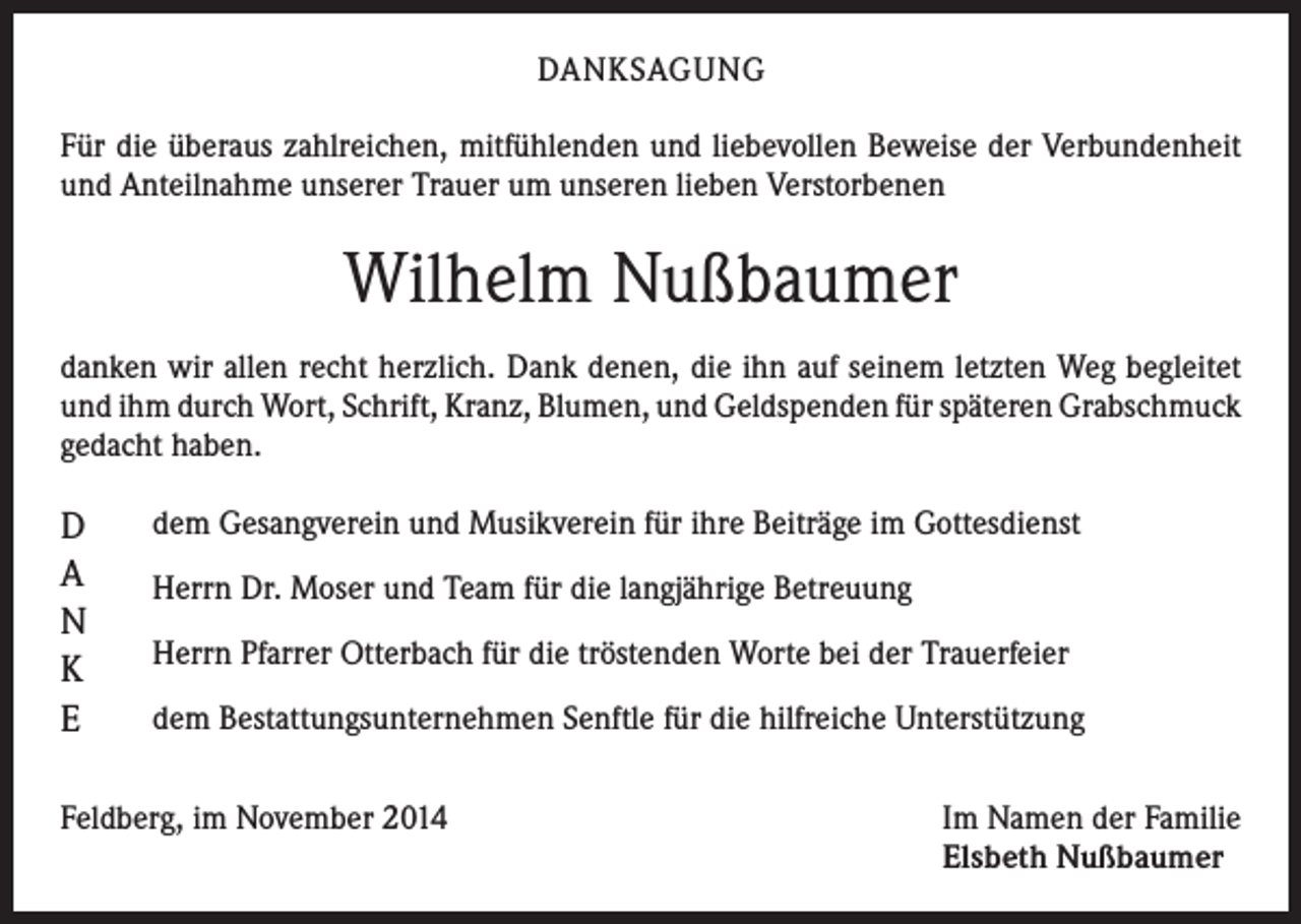 <p>DANKSAGUNG<br />Für die überaus zahlreichen, mitfühlenden und liebevollen Beweise der Verbundenheit<br />und Anteilnahme unserer Trauer um unseren lieben Verstorbenen</p><p>Wilhelm Nußbaumer<br />danken wir allen recht herzlich. Dank denen, die ihn auf seinem letzten Weg begleitet<br />und ihm durch Wort, Schrift, Kranz, Blumen, und Geldspenden für späteren Grabschmuck<br />gedacht haben.</p><p>D<br />A<br />N<br />K<br />E</p><p>dem Gesangverein und Musikverein für ihre Beiträge im Gottesdienst<br />Herrn Dr. Moser und Team für die langjährige Betreuung<br />Herrn Pfarrer Otterbach für die tröstenden Worte bei der Trauerfeier<br />dem Bestattungsunternehmen Senftle für die hilfreiche Unterstützung</p><p>Feldberg, im November 2014 Im Namen der Familie<br />Elsbeth Nußbaumer</p>
