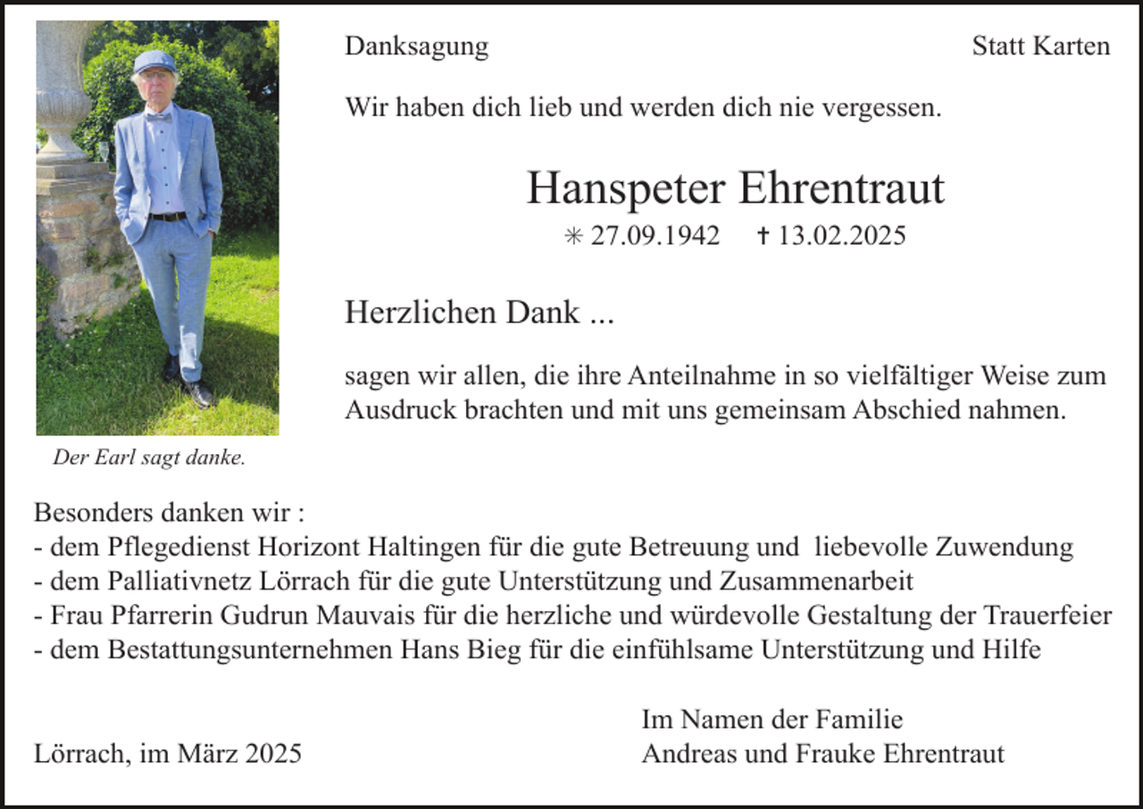 <p>Danksagung</p><p>Statt Karten</p><p>Wir haben dich lieb und werden dich nie vergessen.</p><p>Hanspeter Ehrentraut<br />✳ 27.09.1942</p><p>✝ 13.02.2025</p><p>Herzlichen Dank ...<br />sagen wir allen, die ihre Anteilnahme in so vielfältiger Weise zum<br />Ausdruck brachten und mit uns gemeinsam Abschied nahmen.<br />Der Earl sagt danke.</p><p>Besonders danken wir :<br />- dem Pflegedienst Horizont Haltingen für die gute Betreuung und liebevolle Zuwendung<br />- dem Palliativnetz Lörrach für die gute Unterstützung und Zusammenarbeit<br />- Frau Pfarrerin Gudrun Mauvais für die herzliche und würdevolle Gestaltung der Trauerfeier<br />- dem Bestattungsunternehmen Hans Bieg für die einfühlsame Unterstützung und Hilfe<br />Lörrach, im März 2025</p><p>Im Namen der Familie<br />Andreas und Frauke Ehrentraut</p>
