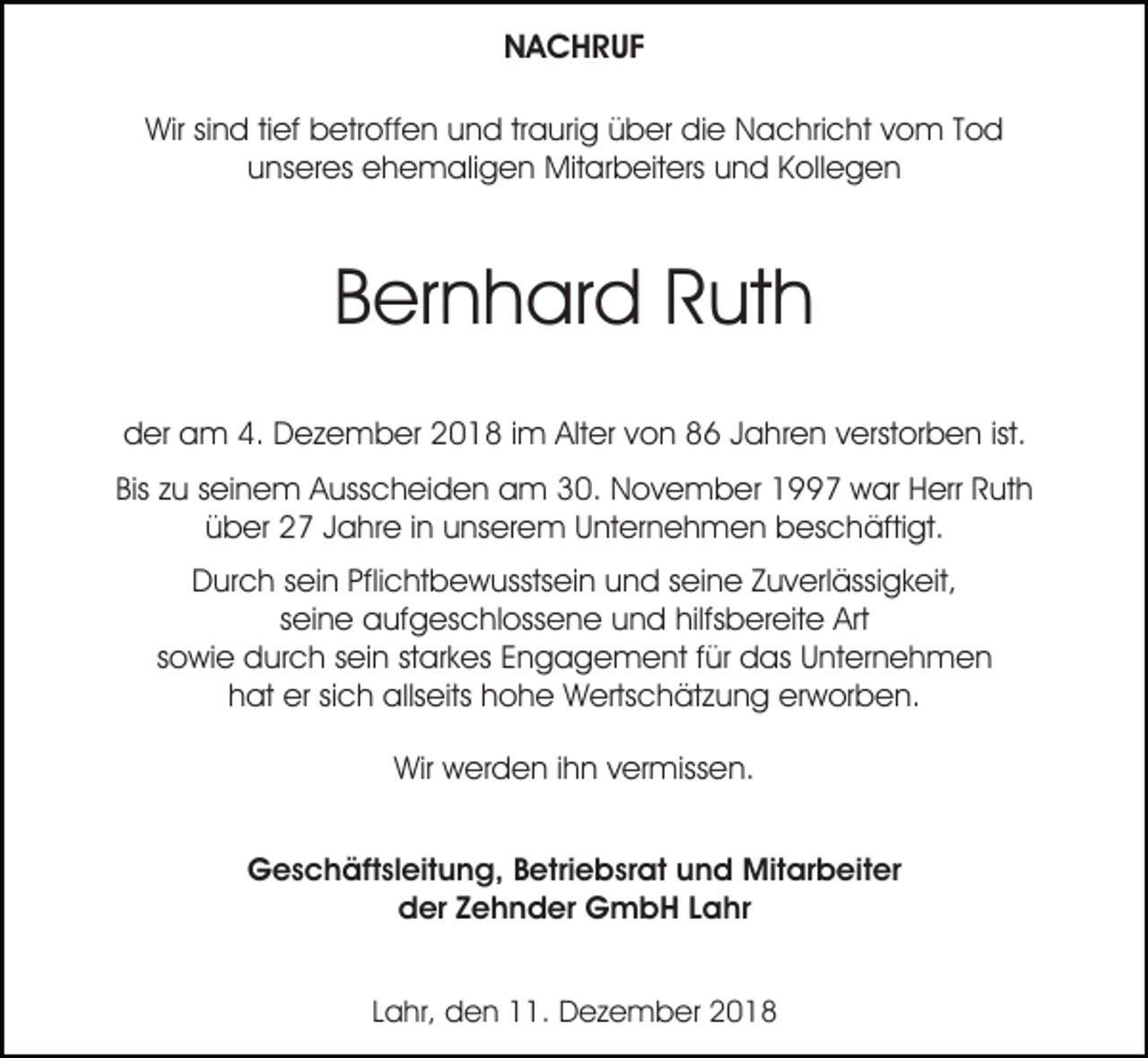 <p>NACHRUF<br />Wir sind tief betroffen und traurig über die Nachricht vom Tod<br />unseres ehemaligen Mitarbeiters und Kollegen</p><p>Bernhard Ruth<br />der am 4. Dezember 2018 im Alter von 86 Jahren verstorben ist.<br />Bis zu seinem Ausscheiden am 30. November 1997 war Herr Ruth<br />über 27 Jahre in unserem Unternehmen beschäftigt.<br />Durch sein Pflichtbewusstsein und seine Zuverlässigkeit,<br />seine aufgeschlossene und hilfsbereite Art<br />sowie durch sein starkes Engagement für das Unternehmen<br />hat er sich allseits hohe Wertschätzung erworben.<br />Wir werden ihn vermissen.<br />Geschäftsleitung, Betriebsrat und Mitarbeiter<br />der Zehnder GmbH Lahr<br />Lahr, den 11. Dezember 2018</p>