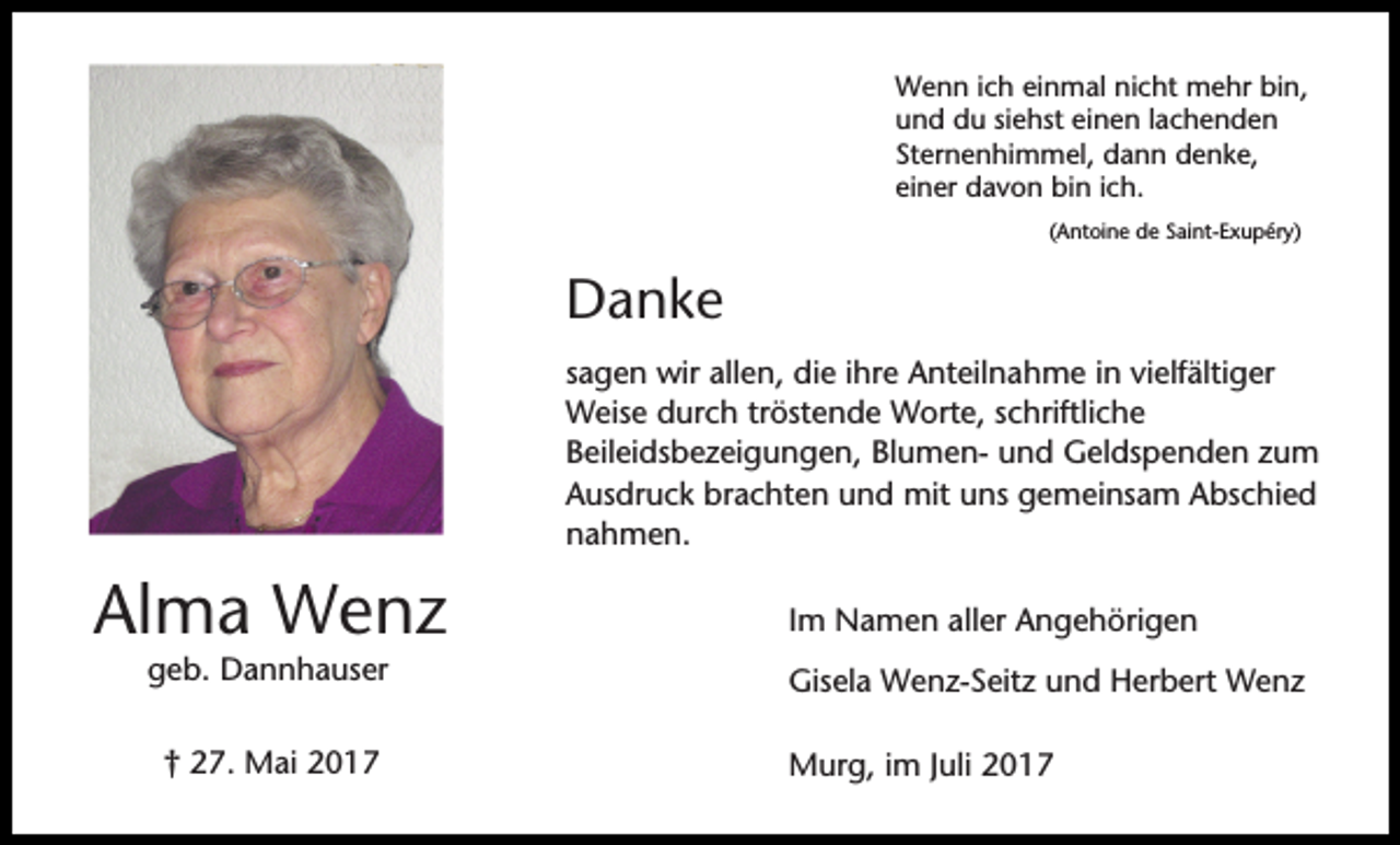 <p>Wenn ich einmal nicht mehr bin,<br />und du siehst einen lachenden<br />Sternenhimmel, dann denke,<br />einer davon bin ich.<br />(Antoine de Saint-Exupéry)</p><p>Danke<br />sagen wir allen, die ihre Anteilnahme in vielfältiger<br />Weise durch tröstende Worte, schriftliche<br />Beileidsbezeigungen, Blumen- und Geldspenden zum<br />Ausdruck brachten und mit uns gemeinsam Abschied<br />nahmen.</p><p>Alma Wenz<br />geb. Dannhauser<br />† 27. Mai 2017</p><p>Im Namen aller Angehörigen<br />Gisela Wenz-Seitz und Herbert Wenz<br />Murg, im Juli 2017</p>