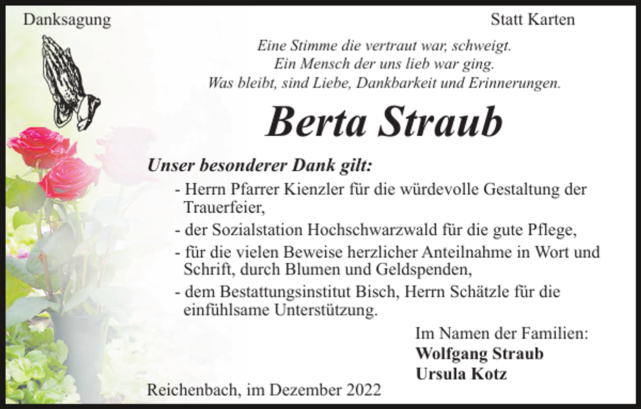 <p>Danksagung</p><p>Statt Karten<br />Eine Stimme die vertraut war, schweigt.<br />Ein Mensch der uns lieb war ging.<br />Was bleibt, sind Liebe, Dankbarkeit und Erinnerungen.</p><p>Berta Straub<br />Unser besonderer Dank gilt:<br />- Herrn Pfarrer Kienzler für die würdevolle Gestaltung der<br />Trauerfeier,<br />- der Sozialstation Hochschwarzwald für die gute Pflege,<br />- für die vielen Beweise herzlicher Anteilnahme in Wort und<br />Schrift, durch Blumen und Geldspenden,<br />- dem Bestattungsinstitut Bisch, Herrn Schätzle für die<br />einfühlsame Unterstützung.<br />Im Namen der Familien:<br />Wolfgang Straub<br />Ursula Kotz<br />Reichenbach, im Dezember 2022</p>