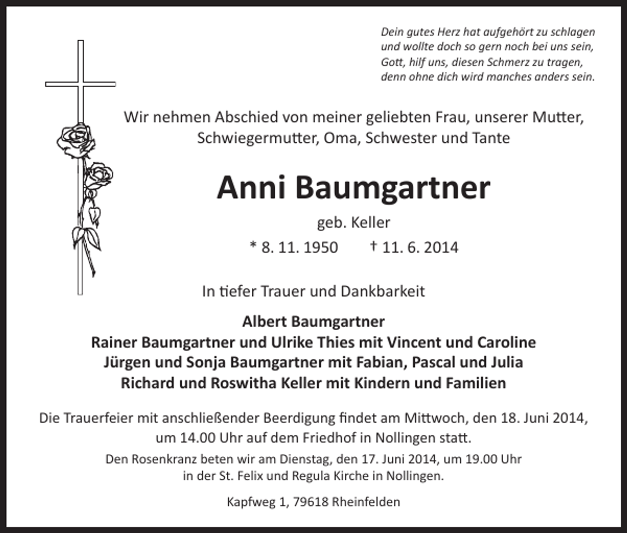<p>Dein gutes Herz hat aufgehört zu schlagen<br />und wollte doch so gern noch bei uns sein,<br />Gott, hilf uns, diesen Schmerz zu tragen,<br />denn ohne dich wird manches anders sein.</p><p>Wir nehmen Abschied von meiner geliebten Frau, unserer Mutter,<br />Schwiegermutter, Oma, Schwester und Tante</p><p>Anni Baumgartner<br />geb. Keller<br />* 8. 11. 1950<br />† 11. 6. 2014<br />In tiefer Trauer und Dankbarkeit<br />Albert Baumgartner<br />Rainer Baumgartner und Ulrike Thies mit Vincent und Caroline<br />Jürgen und Sonja Baumgartner mit Fabian, Pascal und Julia<br />Richard und Roswitha Keller mit Kindern und Familien<br />Die Trauerfeier mit anschließender Beerdigung findet am Mittwoch, den 18. Juni 2014,<br />um 14.00 Uhr auf dem Friedhof in Nollingen statt.<br />Den Rosenkranz beten wir am Dienstag, den 17. Juni 2014, um 19.00 Uhr<br />in der St. Felix und Regula Kirche in Nollingen.<br />Kapfweg 1, 79618 Rheinfelden</p>