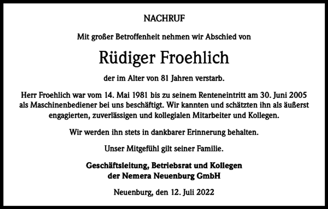 <p>NACHRUF<br />Mit großer Betroffenheit nehmen wir Abschied von</p><p>Rüdiger Froehlich<br />der im Alter von 81 Jahren verstarb.<br />Herr Froehlich war vom 14. Mai 1981 bis zu seinem Renteneintritt am 30. Juni 2005<br />als Maschinenbediener bei uns beschäftigt. Wir kannten und schätzten ihn als äußerst<br />engagierten, zuverlässigen und kollegialen Mitarbeiter und Kollegen.<br />Wir werden ihn stets in dankbarer Erinnerung behalten.<br />Unser Mitgefühl gilt seiner Familie.<br />Geschäftsleitung, Betriebsrat und Kollegen<br />der Nemera Neuenburg GmbH<br />Neuenburg, den 12. Juli 2022</p>