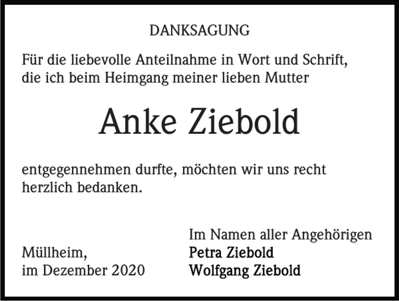 <p>DANKSAGUNG<br />Für die liebevolle Anteilnahme in Wort und Schrift,<br />die ich beim Heimgang meiner lieben Mutter</p><p>Anke Ziebold<br />entgegennehmen durfte, möchten wir uns recht<br />herzlich bedanken.<br />Im Namen aller Angehörigen<br />Müllheim,<br />im Dezember 2020</p>
