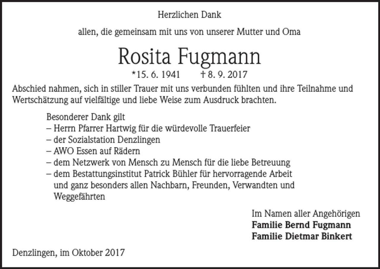 <p>Herzlichen Dank<br />allen, die gemeinsam mit uns von unserer Mutter und Oma</p><p>Rosita Fugmann</p><p>*15. 6. 1941<br />† 8. 9. 2017<br />Abschied nahmen, sich in stiller Trauer mit uns verbunden fühlten und ihre Teilnahme und<br />Wertschätzung auf vielfältige und liebe Weise zum Ausdruck brachten.</p><p>Besonderer Dank gilt<br />– Herrn Pfarrer Hartwig für die würdevolle Trauerfeier<br />– der Sozialstation Denzlingen<br />– AWO Essen auf Rädern<br />– dem Netzwerk von Mensch zu Mensch für die liebe Betreuung<br />–d<br />em Bestattungsinstitut Patrick Bühler für hervorragende Arbeit<br />und ganz besonders allen Nachbarn, Freunden, Verwandten und<br />Weggefährten</p><p>Denzlingen, im Oktober 2017</p><p>Im Namen aller Angehörigen<br />Familie Bernd Fugmann<br />Familie Dietmar Binkert</p>