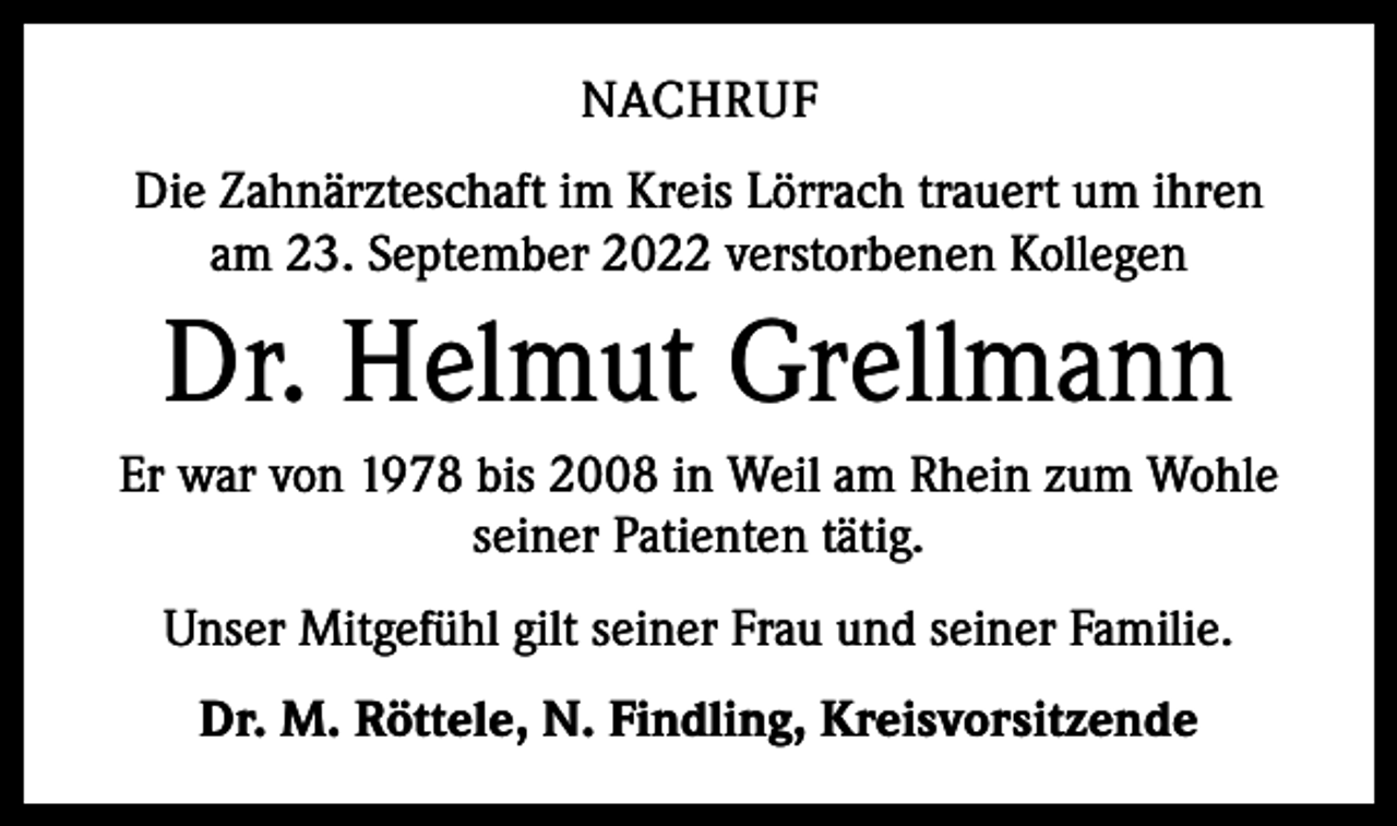 <p>NACHRUF<br />Die Zahnärzteschaft im Kreis Lörrach trauert um ihren<br />am 23. September 2022 verstorbenen Kollegen</p><p>Dr. Helmut Grellmann<br />Er war von 1978 bis 2008 in Weil am Rhein zum Wohle<br />seiner Patienten tätig.<br />Unser Mitgefühl gilt seiner Frau und seiner Familie.<br />Dr. M. Röttele, N. Findling, Kreisvorsitzende</p>