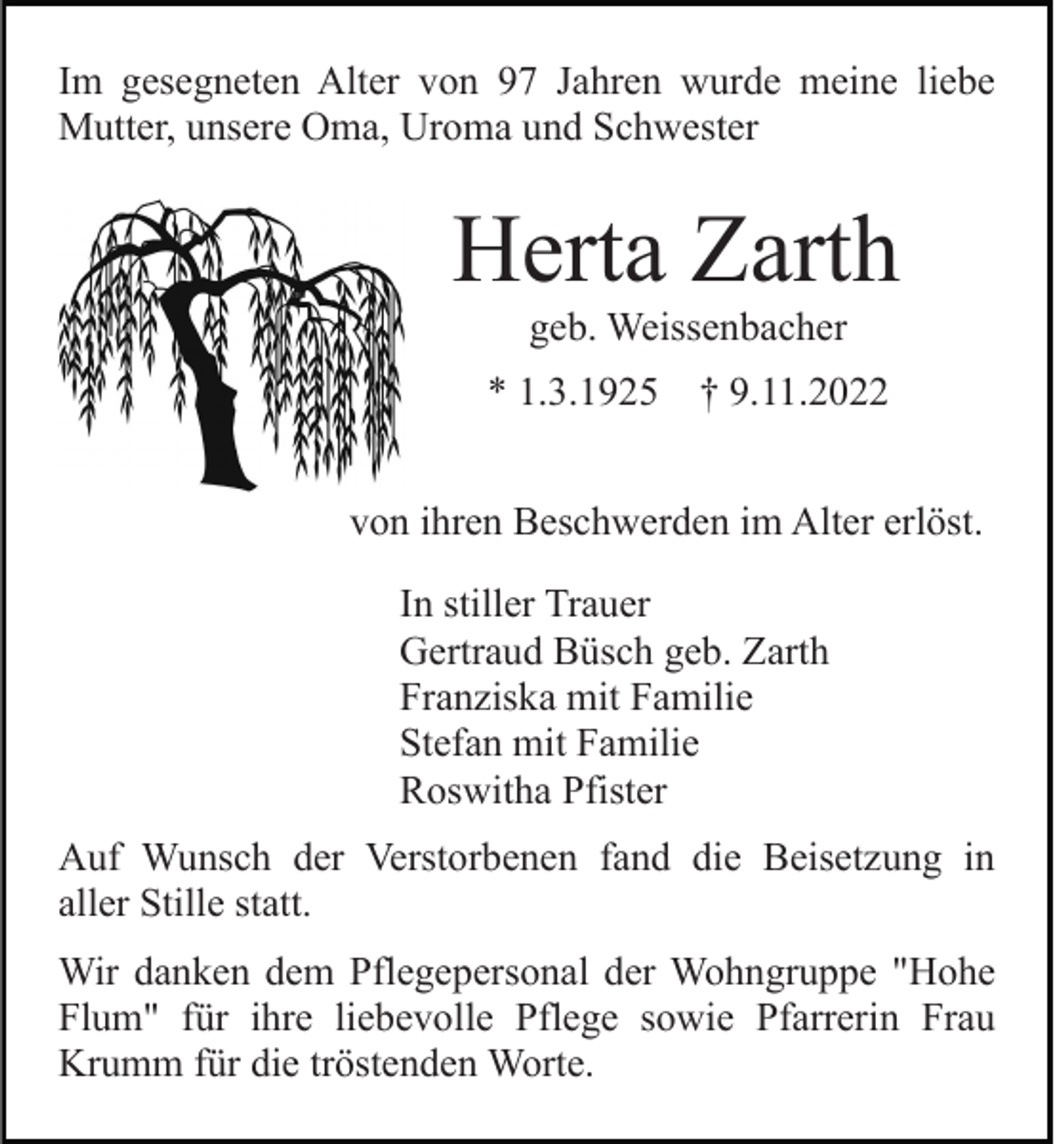 <p>Im gesegneten Alter von 97 Jahren wurde meine liebe<br />Mutter, unsere Oma, Uroma und Schwester</p><p>Herta Zarth<br />geb. Weissenbacher<br />* 1.3.1925</p><p>† 9.11.2022</p><p>von ihren Beschwerden im Alter erlöst.<br />In stiller Trauer<br />Gertraud Büsch geb. Zarth<br />Franziska mit Familie<br />Stefan mit Familie<br />Roswitha Pfister<br />Auf Wunsch der Verstorbenen fand die Beisetzung in<br />aller Stille statt.<br />Wir danken dem Pflegepersonal der Wohngruppe "Hohe<br />Flum" für ihre liebevolle Pflege sowie Pfarrerin Frau<br />Krumm für die tröstenden Worte.</p>