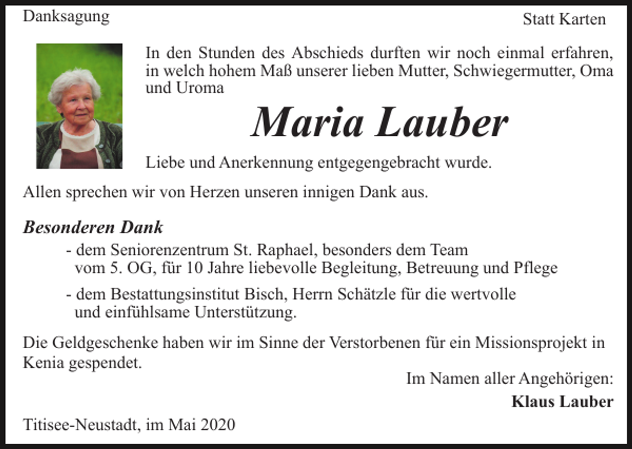 <p>Danksagung</p><p>Statt Karten<br />In den Stunden des Abschieds durften wir noch einmal erfahren,<br />in welch hohem Maß unserer lieben Mutter, Schwiegermutter, Oma<br />und Uroma</p><p>Maria Lauber</p><p>Liebe und Anerkennung entgegengebracht wurde.<br />Allen sprechen wir von Herzen unseren innigen Dank aus.</p><p>Besonderen Dank<br />- dem Seniorenzentrum St. Raphael, besonders dem Team<br />vom 5. OG, für 10 Jahre liebevolle Begleitung, Betreuung und Pflege<br />- dem Bestattungsinstitut Bisch, Herrn Schätzle für die wertvolle<br />und einfühlsame Unterstützung.<br />Die Geldgeschenke haben wir im Sinne der Verstorbenen für ein Missionsprojekt in<br />Kenia gespendet.<br />Im Namen aller Angehörigen:<br />Klaus Lauber<br />Titisee-Neustadt, im Mai 2020</p>
