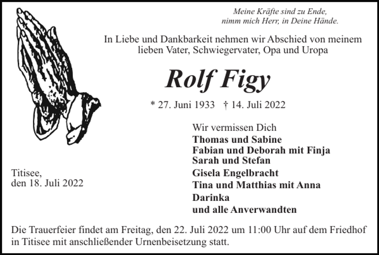 <p>Meine Kräfte sind zu Ende,<br />nimm mich Herr, in Deine Hände.</p><p>In Liebe und Dankbarkeit nehmen wir Abschied von meinem<br />lieben Vater, Schwiegervater, Opa und Uropa</p><p>Rolf Figy<br />* 27. Juni 1933 † 14. Juli 2022</p><p>Titisee,<br />den 18. Juli 2022</p><p>Wir vermissen Dich<br />Thomas und Sabine<br />Fabian und Deborah mit Finja<br />Sarah und Stefan<br />Gisela Engelbracht<br />Tina und Matthias mit Anna<br />Darinka<br />und alle Anverwandten</p><p>Die Trauerfeier findet am Freitag, den 22. Juli 2022 um 11:00 Uhr auf dem Friedhof<br />in Titisee mit anschließender Urnenbeisetzung statt.</p>