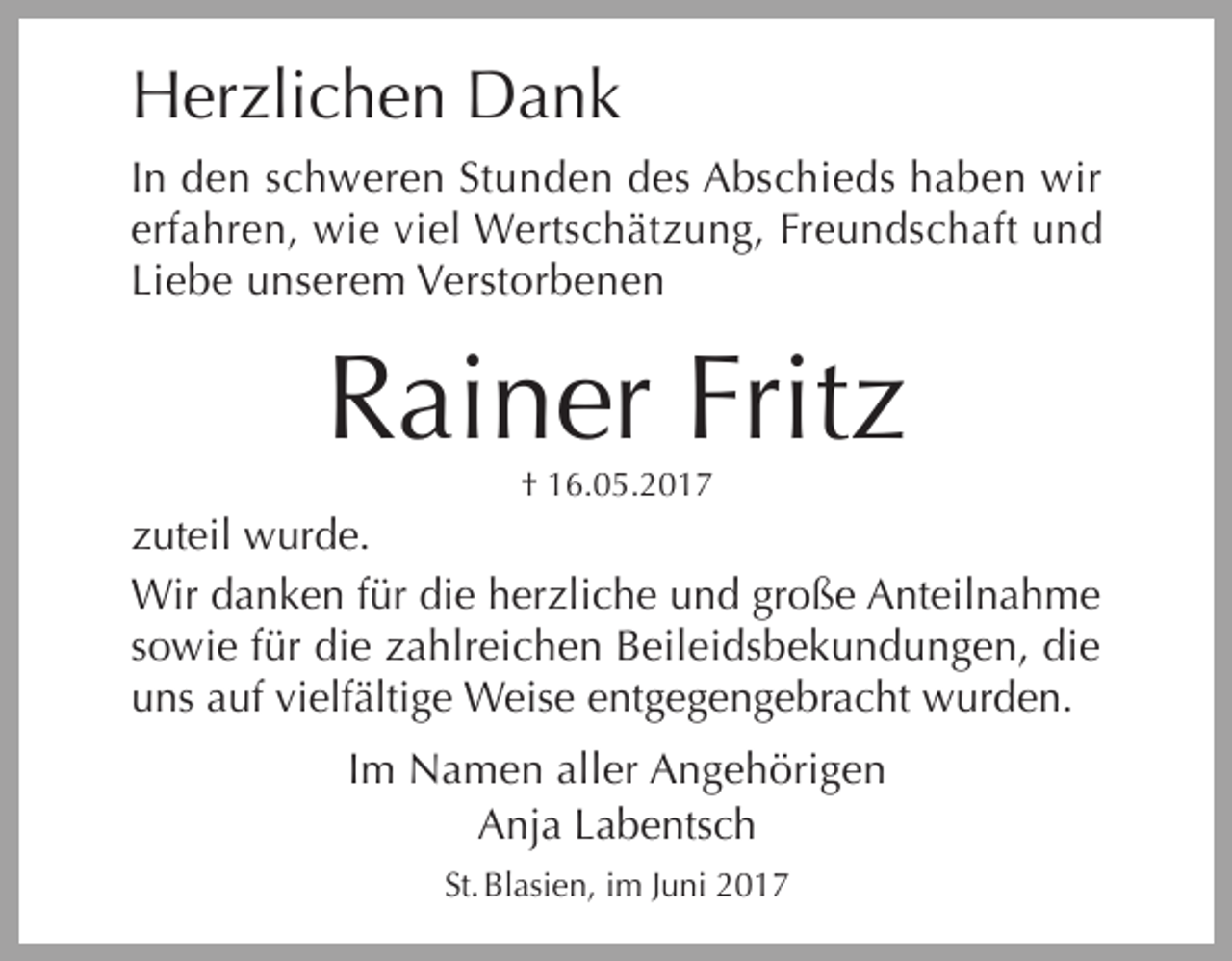 <p>Herzlichen Dank</p><p>In den schweren Stunden des Abschieds haben wir<br />erfahren, wie viel Wertschätzung, Freundschaft und<br />Liebe unserem Verstorbenen</p><p>Rainer Fritz<br />† 16.05.2017</p><p>zuteil wurde.<br />Wir danken für die herzliche und große Anteilnahme<br />sowie für die zahlreichen Beileidsbekundungen, die<br />uns auf vielfältige Weise entgegengebracht wurden.<br />Im Namen aller Angehörigen<br />Anja Labentsch<br />St. Blasien, im Juni 2017</p><p>i</p>
