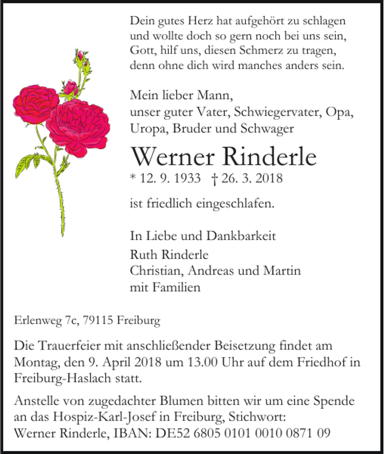 <p>DDein<br />ei n ggutes<br />ut es HHerz<br />er z hhat<br />at a aufgehört<br />uf g e h ört zzu<br />u sschlagen<br />c hl a g e n<br />uund<br />n d wollte<br />w ollt e doch<br />d o c h sso<br />o ggern<br />er n noch<br />n o c h bbei<br />ei uuns<br />ns ssein,<br />ei n,<br />hilfuuns,<br />tragen,<br />GGott,<br />ott, hilf<br />ns, didiesen<br />es e n SSchmerz<br />c h m er z zu<br />z u tr<br />a g e n,<br />dich<br />ddenn<br />e n n ohne<br />o h n e di<br />c h wird<br />wir d manches<br />m a n c h es aanders<br />n d ers ssein.<br />ei n.</p><p>MMein<br />ei n li lieber<br />e b er MMann,<br />a n n,<br />uunser<br />ns er gguter<br />ut er Vater,<br />V at er, SSchwiegervater,<br />c h wi e g er v at er, Opa,<br />O p a,<br />Ur<br />o p a, Br<br />u d er uund<br />n d SSchwager<br />c h w a g er<br />Uropa,<br />Bruder</p><p>WWerner<br />er n er RiRinderle<br />n d erl e</p><p>** 12.<br />1 2. 9.<br />9. 1933<br />1 9 †† 26.<br />2 6. 3.<br />3.<br />ist friedlich<br />fri e dli c h eingeschlafen.<br />ei n g es c hl af e n.</p><p>IInn Liebe<br />Li e b e und<br />u n d Dankbarkeit<br />D a n k b ar k eit<br />Rinderle<br />RRuth<br />ut h Ri<br />n d erl e<br />CChristian,<br />hristi a n, Andreas<br />A n dr e as uund<br />n d Martin<br />M arti n<br />mit FFamilien<br />mit<br />a mili e n<br />Erlenweg<br />Erl<br />e n w e g 77c,<br />c, 779115<br />9 5 Fr<br />Freiburg<br />ei b u r g</p><p>Di e TrTrauerfeier<br />Die<br />a u erf ei er mit<br />mita anschließender<br />ns c hl i e ß e n d er Beisetzung<br />B eis et z u n g findet<br />fi n d et am<br />a m<br />MMontag,<br />o nt a g, d den<br />e n 9.9. AApril<br />pril 018<br />0 1 8 um<br />u m 13.00<br />1 3. Uhr<br />U hr auf<br />a uf dem<br />d e m Friedhof<br />Fri e d h of iinn<br />Fr<br />Freiburg-Haslach<br />ei b ur g- H asl a c h ststatt.<br />att.<br />A nst ell e vvon<br />Anstelle<br />o n zzugedachter<br />u g e d a c ht er Bl<br />Blumen<br />u m e n bitt<br />bitten<br />e n wir<br />wir uum<br />m eieine<br />n e Spende<br />S pe n de<br />aann das<br />d as Hospiz-Karl-Josef<br />H os pi z- K arl-J os ef in<br />i n Freiburg,<br />Fr ei b ur g, Stichwort:<br />Sti c h w ort:<br />WWerner<br />er n er RiRinderle,<br />n d erl e, I IBAN:<br />B A N: DDE52<br />E 5 2 66805<br />8 0 5 0010 0 1 0001 1 0871<br />8 7 1</p>