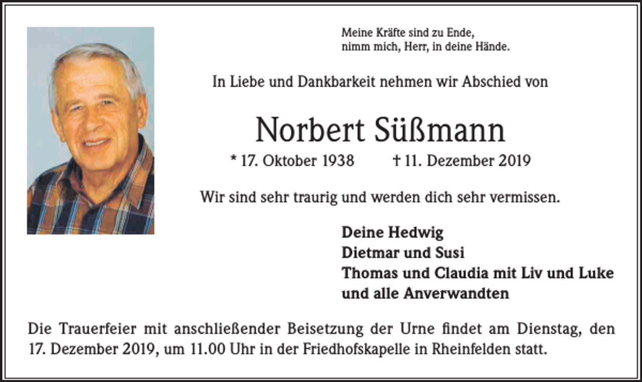 <p>Meine Kräfte sind zu Ende,<br />nimm mich, Herr, in deine Hände.</p><p>In Liebe und Dankbarkeit nehmen wir Abschied von</p><p>Norbert Süßmann<br />* 17. Oktober 1938</p><p>† 11. Dezember 2019</p><p>Wir sind sehr traurig und werden dich sehr vermissen.<br />Deine Hedwig<br />Dietmar und Susi<br />Thomas und Claudia mit Liv und Luke<br />und alle Anverwandten<br />Die Trauerfeier mit anschließender Beisetzung der Urne findet am Dienstag, den<br />17. Dezember 2019, um 11.00 Uhr in der Friedhofskapelle in Rheinfelden statt.</p>