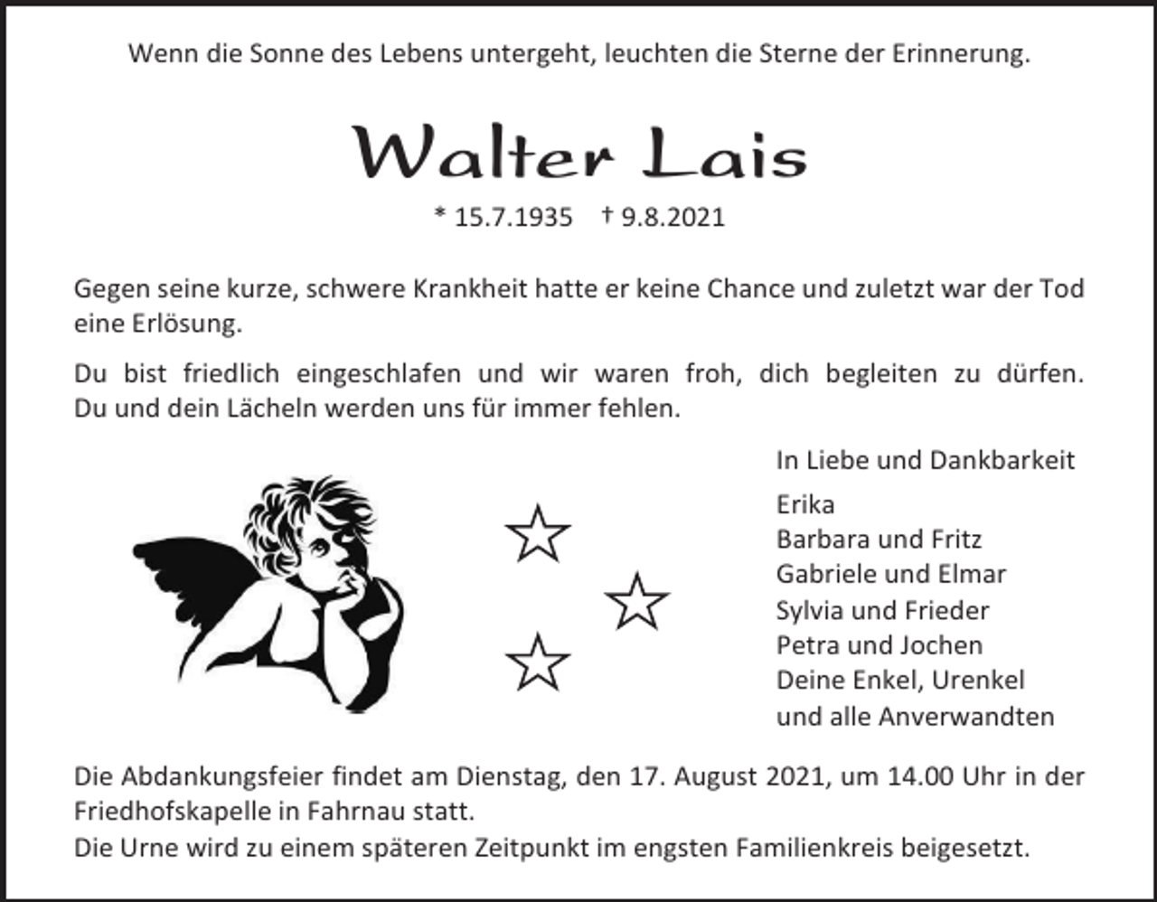 <p>Wenn die Sonne des Lebens untergeht, leuchten die Sterne der Erinnerung.</p><p>Walter Lais<br />* 15.7.1935 † 9.8.2021<br />Gegen seine kurze, schwere Krankheit hatte er keine Chance und zuletzt war der Tod<br />eine Erlösung.<br />Du bist friedlich eingeschlafen und wir waren froh, dich begleiten zu dürfen.<br />Du und dein Lächeln werden uns für immer fehlen.<br />In Liebe und Dankbarkeit<br />Erika<br />Barbara und Fritz<br />Gabriele und Elmar<br />Sylvia und Frieder<br />Petra und Jochen<br />Deine Enkel, Urenkel<br />und alle Anverwandten<br />Die Abdankungsfeier findet am Dienstag, den 17. August 2021, um 14.00 Uhr in der<br />Friedhofskapelle in Fahrnau statt.<br />Die Urne wird zu einem späteren Zeitpunkt im engsten Familienkreis beigesetzt.</p>