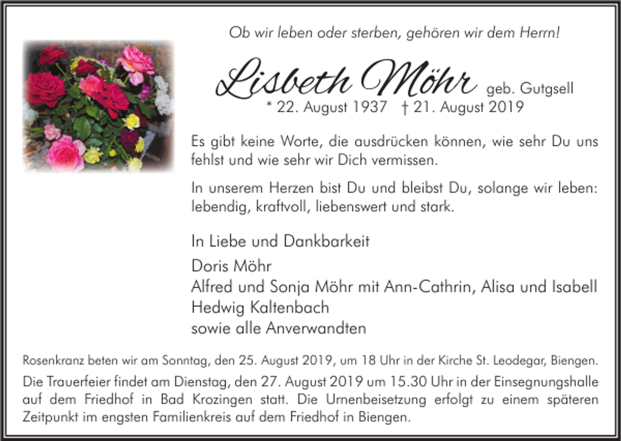 <p>Ob wir leben oder sterben, gehören wir dem Herrn!</p><p>Lisbeth Möhr</p><p>geb. Gutgsell<br />* 22. August 1937 † 21. August 2019</p><p>Es gibt keine Worte, die ausdrücken können, wie sehr Du uns<br />fehlst und wie sehr wir Dich vermissen.<br />In unserem Herzen bist Du und bleibst Du, solange wir leben:<br />lebendig, kraftvoll, liebenswert und stark.</p><p>In Liebe und Dankbarkeit<br />Doris Möhr<br />Alfred und Sonja Möhr mit Ann-Cathrin, Alisa und Isabell<br />Hedwig Kaltenbach<br />sowie alle Anverwandten<br />Rosenkranz beten wir am Sonntag, den 25. August 2019, um 18 Uhr in der Kirche St. Leodegar, Biengen.</p><p>Die Trauerfeier findet am Dienstag, den 27. August 2019 um 15.30 Uhr in der Einsegnungshalle<br />auf dem Friedhof in Bad Krozingen statt. Die Urnenbeisetzung erfolgt zu einem späteren<br />Zeitpunkt im engsten Familienkreis auf dem Friedhof in Biengen.</p>
