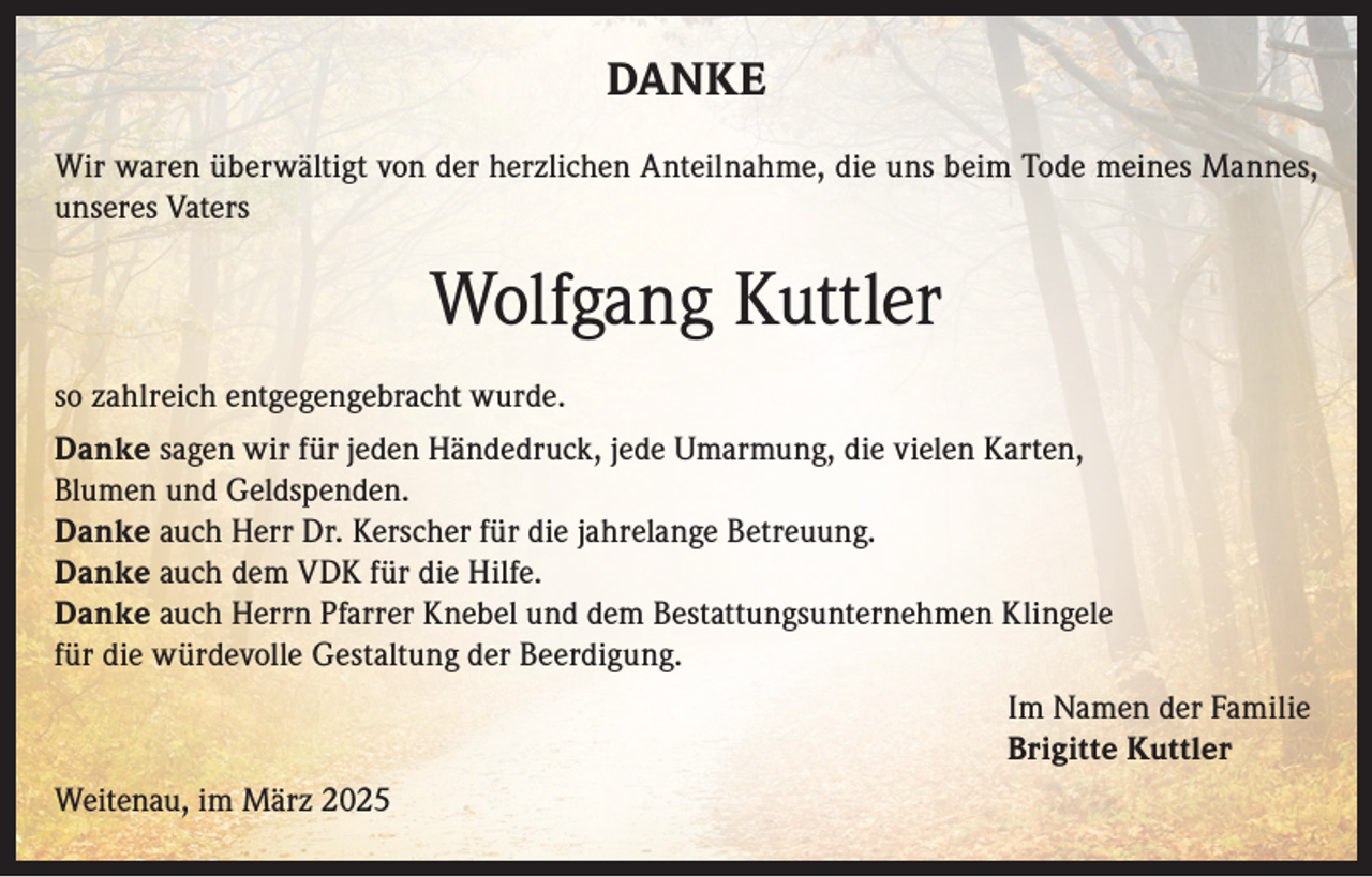 <p>DANKE<br />Wir waren überwältigt von der herzlichen Anteilnahme, die uns beim Tode meines Mannes,<br />unseres Vaters</p><p>Wolfgang Kuttler<br />so zahlreich entgegengebracht wurde.<br />Danke sagen wir für jeden Händedruck, jede Umarmung, die vielen Karten,<br />Blumen und Geldspenden.<br />Danke auch Herr Dr. Kerscher für die jahrelange Betreuung.<br />Danke auch dem VDK für die Hilfe.<br />Danke auch Herrn Pfarrer Knebel und dem Bestattungsunternehmen Klingele<br />für die würdevolle Gestaltung der Beerdigung.<br />Im Namen der Familie<br />Brigitte Kuttler<br />Weitenau, im März 2025</p>