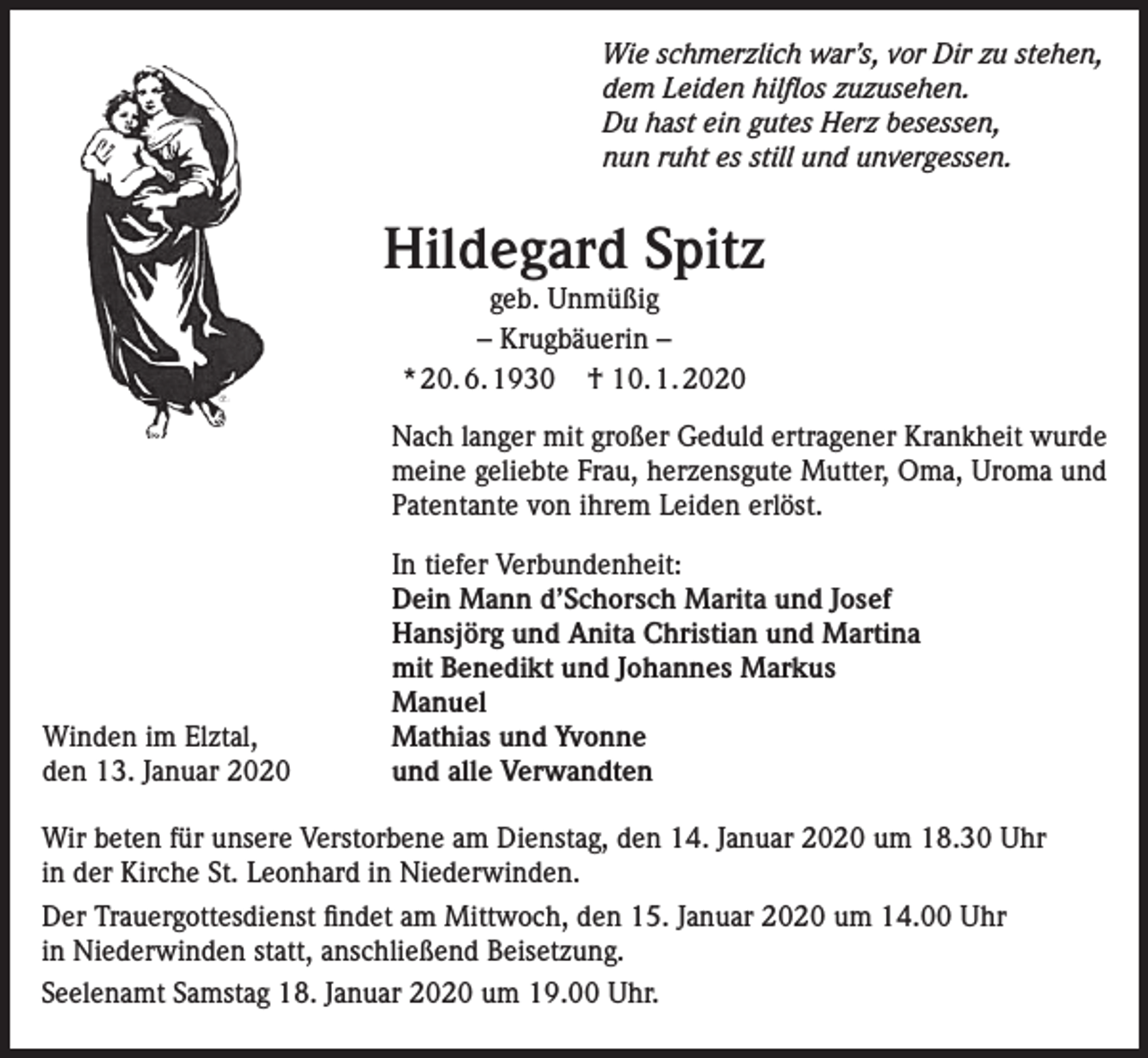 <p>Wie schmerzlich war’s, vor Dir zu stehen,<br />dem Leiden hilflos zuzusehen.<br />Du hast ein gutes Herz besessen,<br />nun ruht es still und unvergessen.</p><p>Hildegard Spitz<br />geb. Unmüßig<br />– Krugbäuerin –<br />* 20. 6. 1930 † 10. 1. 2020</p><p>Nach langer mit großer Geduld ertragener Krankheit wurde<br />meine geliebte Frau, herzensgute Mutter, Oma, Uroma und<br />Patentante von ihrem Leiden erlöst.</p><p>Winden im Elztal,<br />den 13. Januar 2020</p><p>In tiefer Verbundenheit:<br />Dein Mann d’Schorsch Marita und Josef<br />Hansjörg und Anita Christian und Martina<br />mit Benedikt und Johannes Markus<br />Manuel<br />Mathias und Yvonne<br />und alle Verwandten</p><p>Wir beten für unsere Verstorbene am Dienstag, den 14. Januar 2020 um 18.30 Uhr<br />in der Kirche St. Leonhard in Niederwinden.<br />Der Trauergottesdienst findet am Mittwoch, den 15. Januar 2020 um 14.00 Uhr<br />in Niederwinden statt, anschließend Beisetzung.<br />Seelenamt Samstag 18. Januar 2020 um 19.00 Uhr.</p>