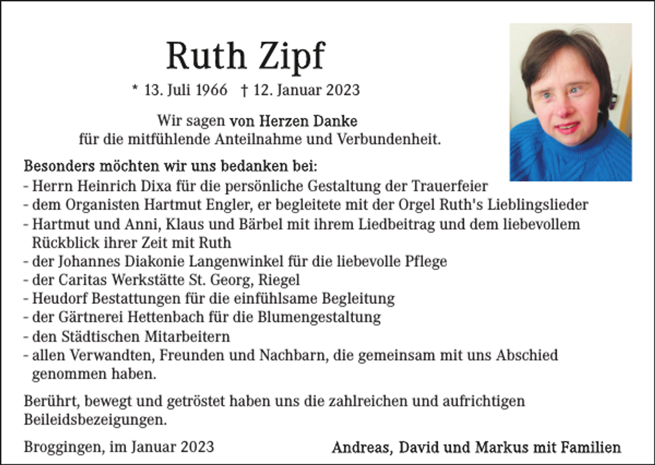 <p>* 13. Juli 1966 † 12. Januar 2023<br />Wir sagen<br />für die mitfühlende Anteilnahme und Verbundenheit.<br />- Herrn Heinrich Dixa für die persönliche Gestaltung der Trauerfeier<br />- dem Organisten Hartmut Engler, er begleitete mit der Orgel Ruth's Lieblingslieder<br />- Hartmut und Anni, Klaus und Bärbel mit ihrem Liedbeitrag und dem liebevollem<br />Rückblick ihrer Zeit mit Ruth<br />- der Johannes Diakonie Langenwinkel für die liebevolle Pflege<br />- der Caritas Werkstätte St. Georg, Riegel<br />- Heudorf Bestattungen für die einfühlsame Begleitung<br />- der Gärtnerei Hettenbach für die Blumengestaltung<br />- den Städtischen Mitarbeitern<br />- allen Verwandten, Freunden und Nachbarn, die gemeinsam mit uns Abschied<br />genommen haben.<br />Berührt, bewegt und getröstet haben uns die zahlreichen und aufrichtigen<br />Beileidsbezeigungen.<br />Broggingen, im Januar 2023</p>