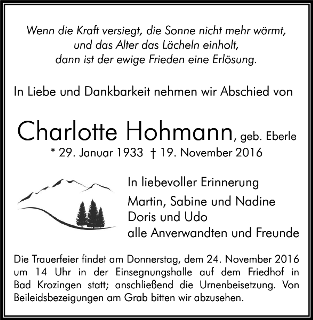 <p>Wenn die Kraft versiegt, die Sonne nicht mehr wärmt,<br />und das Alter das Lächeln einholt,<br />dann ist der ewige Frieden eine Erlösung.</p><p>In Liebe und Dankbarkeit nehmen wir Abschied von</p><p>Charlotte Hohmann, geb. Eberle<br />* 29. Januar 1933 † 19. November 2016</p><p>In liebevoller Erinnerung<br />Martin, Sabine und Nadine<br />Doris und Udo<br />alle Anverwandten und Freunde<br />Die Trauerfeier findet am Donnerstag, dem 24. November 2016<br />um 14 Uhr in der Einsegnungshalle auf dem Friedhof in<br />Bad Krozingen statt; anschließend die Urnenbeisetzung. Von<br />Beileidsbezeigungen am Grab bitten wir abzusehen.</p>