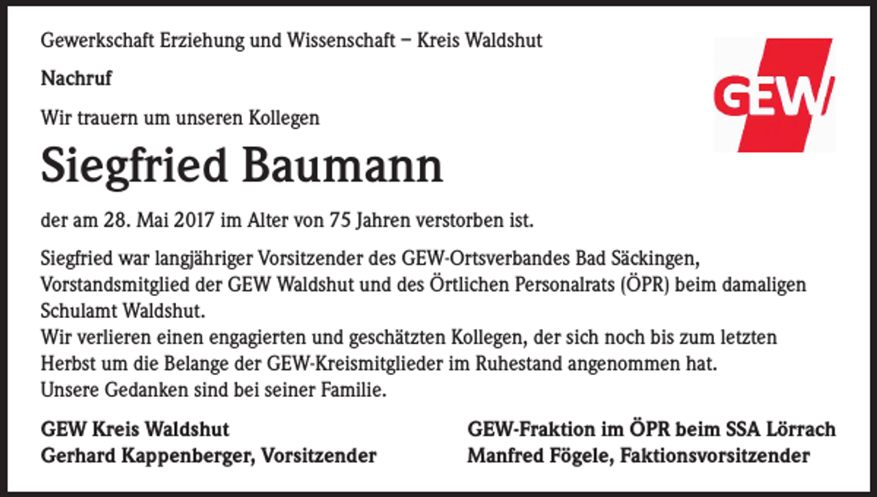 <p>Gewerkschaft Erziehung und Wissenschaft – Kreis Waldshut<br />Nachruf<br />Wir trauern um unseren Kollegen</p><p>Siegfried Baumann<br />der am 28. Mai 2017 im Alter von 75 Jahren verstorben ist.<br />Siegfried war langjähriger Vorsitzender des GEW-Ortsverbandes Bad Säckingen,<br />Vorstandsmitglied der GEW Waldshut und des Örtlichen Personalrats (ÖPR) beim damaligen<br />Schulamt Waldshut.<br />Wir verlieren einen engagierten und geschätzten Kollegen, der sich noch bis zum letzten<br />Herbst um die Belange der GEW-Kreismitglieder im Ruhestand angenommen hat.<br />Unsere Gedanken sind bei seiner Familie.<br />GEW Kreis Waldshut<br />Gerhard Kappenberger, Vorsitzender</p><p>GEW-Fraktion im ÖPR beim SSA Lörrach<br />Manfred Fögele, Faktionsvorsitzender</p>