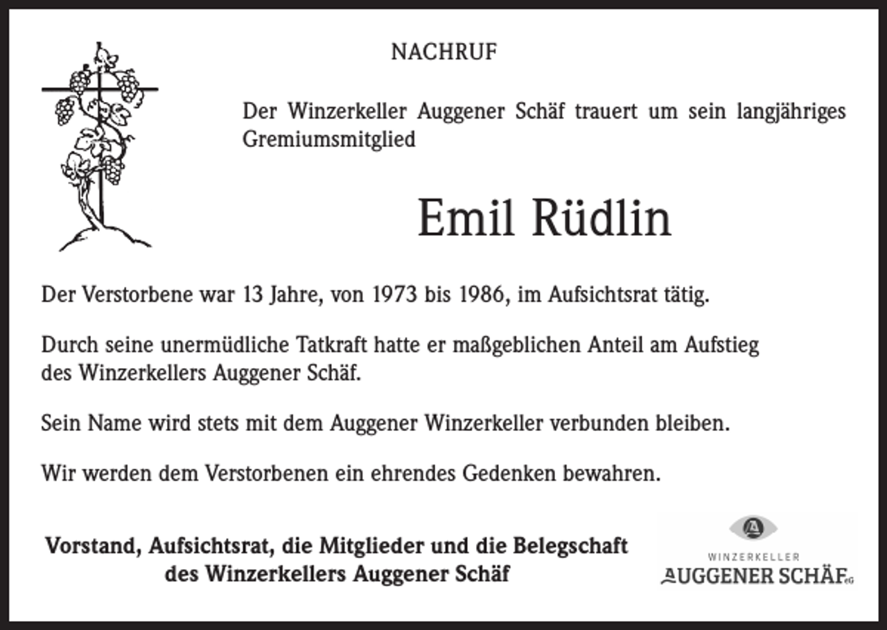 <p>NACHRUF<br />Der Winzerkeller Auggener Schäf trauert um sein langjähriges<br />Gremiumsmitglied</p><p>Emil Rüdlin<br />Der Verstorbene war 13 Jahre, von 1973 bis 1986, im Aufsichtsrat tätig.<br />Durch seine unermüdliche Tatkraft hatte er maßgeblichen Anteil am Aufstieg<br />des Winzerkellers Auggener Schäf.<br />Sein Name wird stets mit dem Auggener Winzerkeller verbunden bleiben.<br />Wir werden dem Verstorbenen ein ehrendes Gedenken bewahren.<br />Vorstand, Aufsichtsrat, die Mitglieder und die Belegschaft<br />des Winzerkellers Auggener Schäf</p>