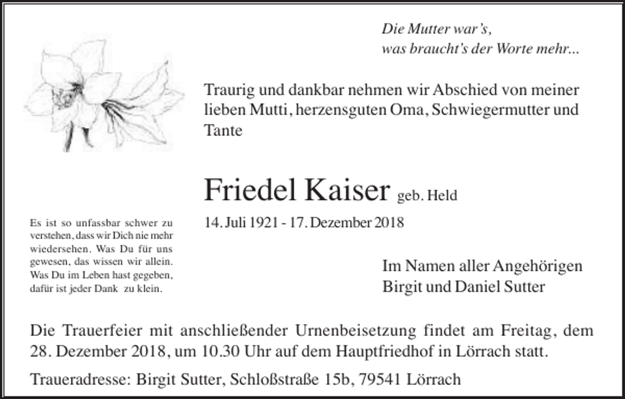 <p>Die Mutter war’s,<br />was braucht’s der Worte mehr...</p><p>Traurig und dankbar nehmen wir Abschied von meiner<br />lieben Mutti, herzensguten Oma, Schwiegermutter und<br />Tante</p><p>Friedel Kaiser geb. Held<br />Es ist so unfassbar schwer zu<br />verstehen, dass wir Dich nie mehr<br />wiedersehen. Was Du für uns<br />gewesen, das wissen wir allein.<br />Was Du im Leben hast gegeben,<br />dafür ist jeder Dank zu klein.</p><p>14. Juli 1921 - 17. Dezember 2018</p><p>Im Namen aller Angehörigen<br />Birgit und Daniel Sutter</p><p>Die Trauerfeier mit anschließender Urnenbeisetzung findet am Freitag, dem<br />28. Dezember 2018, um 10.30 Uhr auf dem Hauptfriedhof in Lörrach statt.<br />Traueradresse: Birgit Sutter, Schloßstraße 15b, 79541 Lörrach</p>
