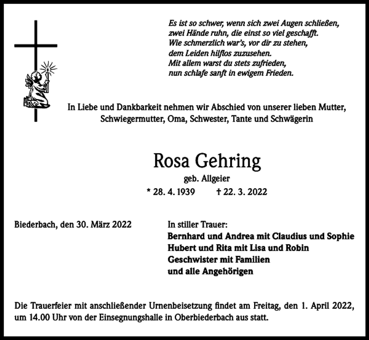 <p>Es ist so schwer, wenn sich zwei Augen schließen,<br />zwei Hände ruhn, die einst so viel geschafft.<br />Wie schmerzlich war’s, vor dir zu stehen,<br />dem Leiden hilflos zuzusehen.<br />Mit allem warst du stets zufrieden,<br />nun schlafe sanft in ewigem Frieden.</p><p>In Liebe und Dankbarkeit nehmen wir Abschied von unserer lieben Mutter,<br />Schwiegermutter, Oma, Schwester, Tante und Schwägerin</p><p>Rosa Gehring<br />geb. Allgeier<br />* 28. 4. 1939<br />† 22. 3. 2022<br />Biederbach, den 30. März 2022 In stiller Trauer:<br />Bernhard und Andrea mit Claudius und Sophie<br />Hubert und Rita mit Lisa und Robin<br />Geschwister mit Familien<br />und alle Angehörigen<br />Die Trauerfeier mit anschließender Urnenbeisetzung findet am Freitag, den 1. April 2022,<br />um 14.00 Uhr von der Einsegnungshalle in Oberbiederbach aus statt.</p>